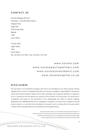 13
C O N T A C T U S
Novare Holdings (Pty) Ltd
Third Floor , The Cliffs Office Block I
Niagara Way
Tyger Falls
Carl Cronje Drive
Bellville
7530
South Africa
P O Box 4742
Tyger Valley
7536
South Africa
Tel: +27 (0) 21 914 7730 | Fax: +27 (0) 21 914 7733
w w w . n o v a r e . c o m
w w w . n o v a r e e q u i t y p a r t n e r s . c o m
w w w . n o v a r e i n v e s t m e n t s . c o m
w w w . n o v a r e c a p i t a l . c o . z a
D I S C L A I M E R
This document is for information purposes only and is not intended for any other purpose. Novare
Holdings (Pty) Ltd and its subsidiaries (NH) does not accept any liability or responsibility of whatsoever
nature and however arising in respect of any claim, damage, loss or expense relating to or arising out
of or in connection with the reliance by anyone on the contents of this document. This document is
confidential and issued for the information of the addressee(s) and clients of Novare Holdings
(Registration No. 2005/035231/07) and its subsidiaries. Copyright in this document created by NH will
remain vested in us and will not be transferred to anyone in part or whole without the prior written
consent of NH. Past performance is no indication of future performance.
Novare Investments (Pty) Ltd is an Authorised Financial Service Provider: 757
Novare Actuaries and Consultants (Pty) Ltd is an Authorised Financial Service Provider: 815
Novare Equity Partners (Pty) Ltd is an Authorised Financial Service Provider: 41836
Novare Capital (Pty) Ltd is an Authorised Financial Service Provider: 45473
 