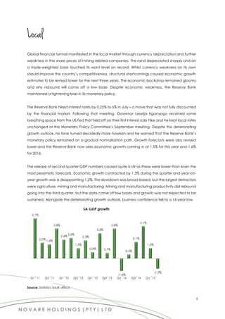 6
Local
Global financial turmoil manifested in the local market through currency depreciation and further
weakness in the share prices of mining related companies. The rand depreciated sharply and on
a trade-weighted basis touched its worst level on record. Whilst currency weakness on its own
should improve the country’s competitiveness, structural shortcomings caused economic growth
estimates to be revised lower for the next three years. The economic backdrop remained gloomy
and any rebound will come off a low base. Despite economic weakness, the Reserve Bank
maintained a tightening bias in its monetary policy.
The Reserve Bank hiked interest rates by 0.25% to 6% in July – a move that was not fully discounted
by the financial market. Following that meeting, Governor Lesetja Kganyago received some
breathing space from the US Fed that held off on their first interest rate hike and he kept local rates
unchanged at the Monetary Policy Committee’s September meeting. Despite the deteriorating
growth outlook, his tone turned decidedly more hawkish and he warned that the Reserve Bank’s
monetary policy remained on a gradual normalisation path. Growth forecasts were also revised
lower and the Reserve Bank now sees economic growth coming in at 1.5% for this year and 1.6%
for 2016.
The release of second quarter GDP numbers caused quite a stir as these were lower than even the
most pessimistic forecasts. Economic growth contracted by 1.3% during the quarter and year-on-
year growth was a disappointing 1.2%. The slowdown was broad-based, but the largest detractors
were agriculture, mining and manufacturing. Mining and manufacturing productivity did rebound
going into the third quarter, but the data came off low bases and growth was not expected to be
sustained. Alongside the deteriorating growth outlook, business confidence fell to a 16-year low.
Source: Statistics South Afirca
 
