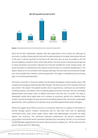 9
Source: International Monetary Fund World Economic Outlook October 2015
Since the US Fed’s September meeting, rate hike expectations have moved out, although US
economic conditions still provide the Fed with the right backdrop to increase rates before the end
of the year. It will be important for the Fed to lift rates from zero as soon as possible as this will
remove lingering uncertainty about when rates will rise. The US economy is expanding strongly due
to rising household consumption following the financial windfall from lower energy prices. The
recent slowdown in employment data should not be the start of a sustained deterioration in the
labour market as it is not consistent with rising job openings. The euro area economies are stronger
and more durable than investors currently appreciate. The region is strengthening and showing
signs of a broad-based expansion.
The recent correction in financial markets has left global developed market equities about 10%
cheaper and emerging market equities 25% cheaper. This removed a lot of the valuation froth that
was evident. We expect that global equities will be supported by continued accommodative
monetary policies, soft inflation and a moderate global economic recovery. We are overweight
global equities and expect them to deliver solid returns over the next 12 months. The drop in
developed market bond yields looks set to reverse as economic growth firms, deflation fears
unwind, and the Fed begins the slow process of normalising interest rates. We remain underweight
global bonds, with a preference for absolute return orientated global fixed interest strategies.
Where the sluggish South African economy is concerned, there are no catalysts on the horizon to
prompt stronger growth. Instead, recessionary risks for next year have risen as depressed
commodity prices, poor power supply, labour strikes and deleveraging consumers all weigh
against the economy. The continued lacklustre performance will prevent employment,
consumption and private sector investment spending from recovering. The IMF, in its most recent
revised forecasts, predicted that the South African economy will grow by 1.4% this year and that
growth will slow down to 1.3% in 2016.
 