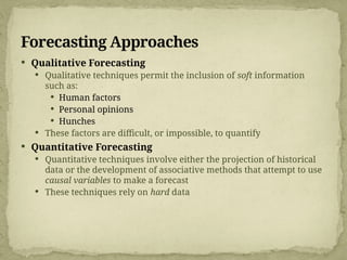 Forecasting Approaches
 Qualitative Forecasting
 Qualitative techniques permit the inclusion of soft information
such as:
 Human factors
 Personal opinions
 Hunches
 These factors are difficult, or impossible, to quantify
 Quantitative Forecasting
 Quantitative techniques involve either the projection of historical
data or the development of associative methods that attempt to use
causal variables to make a forecast
 These techniques rely on hard data
 