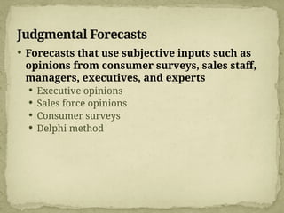 Judgmental Forecasts
 Forecasts that use subjective inputs such as
opinions from consumer surveys, sales staff,
managers, executives, and experts
 Executive opinions
 Sales force opinions
 Consumer surveys
 Delphi method
 