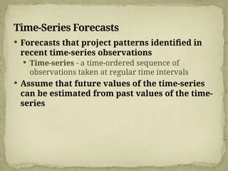 Time-Series Forecasts
 Forecasts that project patterns identified in
recent time-series observations
 Time-series - a time-ordered sequence of
observations taken at regular time intervals
 Assume that future values of the time-series
can be estimated from past values of the time-
series
 