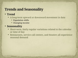 Trends and Seasonality
 Trend
 A long-term upward or downward movement in data
 Population shifts
 Changing income
 Seasonality
 Short-term, fairly regular variations related to the calendar
or time of day
 Restaurants, service call centers, and theaters all experience
seasonal demand
 
