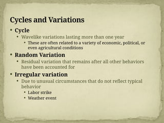 Cycles and Variations
 Cycle
 Wavelike variations lasting more than one year
 These are often related to a variety of economic, political, or
even agricultural conditions
 Random Variation
 Residual variation that remains after all other behaviors
have been accounted for
 Irregular variation
 Due to unusual circumstances that do not reflect typical
behavior
 Labor strike
 Weather event
 
