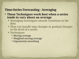 Time-Series Forecasting - Averaging
 These Techniques work best when a series
tends to vary about an average
 Averaging techniques smooth variations in the
data
 They can handle step changes or gradual changes
in the level of a series
 Techniques
 Moving average
 Weighted moving average
 Exponential smoothing
 