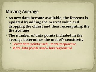 Moving Average
 As new data become available, the forecast is
updated by adding the newest value and
dropping the oldest and then recomputing the
the average
 The number of data points included in the
average determines the model’s sensitivity
 Fewer data points used-- more responsive
 More data points used-- less responsive
 