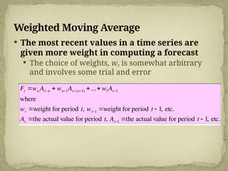 Weighted Moving Average
 The most recent values in a time series are
given more weight in computing a forecast
 The choice of weights, w, is somewhat arbitrary
and involves some trial and error

Ft wn At n  wn 1At (n 1)  ... w1At 1
where
wt weight for period t, wt 1 weight for period t  1, etc.
At the actual value for period t, At 1 the actual value for period t  1, etc.
 