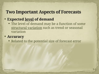 Two Important Aspects of Forecasts
 Expected level of demand
 The level of demand may be a function of some
structural variation such as trend or seasonal
variation
 Accuracy
 Related to the potential size of forecast error
Instructor Slides 3-3
 