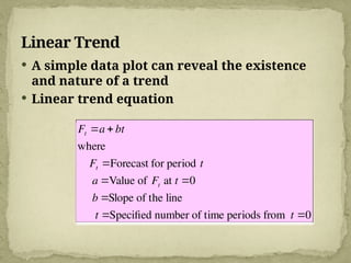 Linear Trend
 A simple data plot can reveal the existence
and nature of a trend
 Linear trend equation
Ft a  bt
where
Ft Forecast for period t
a Value of Ft at t 0
b Slope of the line
t Specified number of time periods from t 0
 