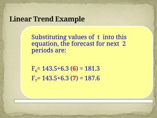 Linear Trend Example
Substituting values of t into this
equation, the forecast for next 2
periods are:
F6= 143.5+6.3 (6) = 181.3
F7= 143.5+6.3 (7) = 187.6
 