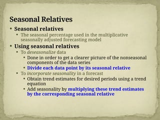 Seasonal Relatives
 Seasonal relatives
 The seasonal percentage used in the multiplicative
seasonally adjusted forecasting model
 Using seasonal relatives
 To deseasonalize data
 Done in order to get a clearer picture of the nonseasonal
components of the data series
 Divide each data point by its seasonal relative
 To incorporate seasonality in a forecast
 Obtain trend estimates for desired periods using a trend
equation
 Add seasonality by multiplying these trend estimates
by the corresponding seasonal relative
 