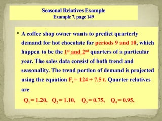 Seasonal Relatives Example
Example 7, page 149
 A coffee shop owner wants to predict quarterly
demand for hot chocolate for periods 9 and 10, which
happen to be the 1st
and 2nd
quarters of a particular
year. The sales data consist of both trend and
seasonality. The trend portion of demand is projected
using the equation Ft = 124 + 7.5 t. Quarter relatives
are
Q1 = 1.20, Q2 = 1.10, Q3 = 0.75, Q4 = 0.95,
 