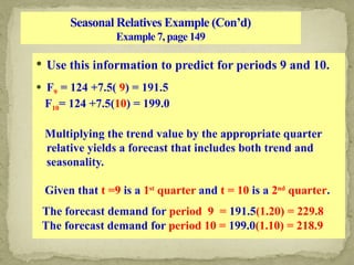 Seasonal Relatives Example (Con’d)
Example 7, page 149
 Use this information to predict for periods 9 and 10.
 F9 = 124 +7.5( 9) = 191.5
F10= 124 +7.5(10) = 199.0
Multiplying the trend value by the appropriate quarter
relative yields a forecast that includes both trend and
seasonality.
Given that t =9 is a 1st
quarter and t = 10 is a 2nd
quarter.
The forecast demand for period 9 = 191.5(1.20) = 229.8
The forecast demand for period 10 = 199.0(1.10) = 218.9
 