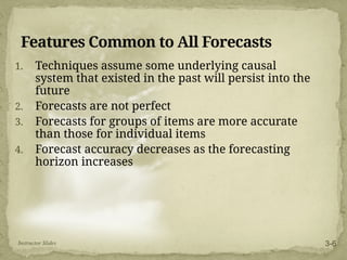Features Common to All Forecasts
1. Techniques assume some underlying causal
system that existed in the past will persist into the
future
2. Forecasts are not perfect
3. Forecasts for groups of items are more accurate
than those for individual items
4. Forecast accuracy decreases as the forecasting
horizon increases
Instructor Slides 3-6
 