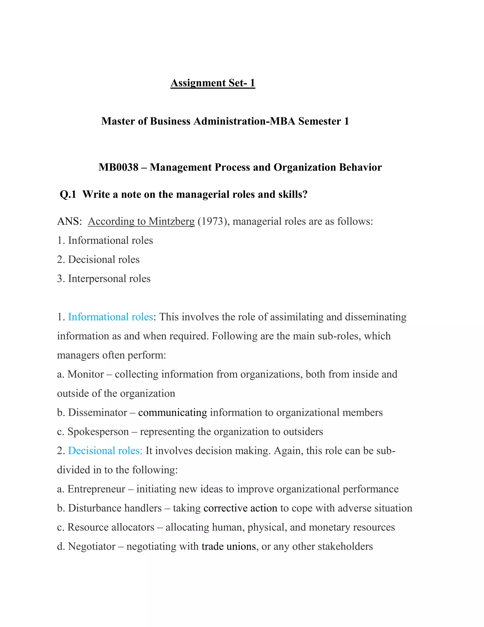 Assignment Set- 1


          Master of Business Administration-MBA Semester 1



         MB0038 – Management Process and Organization Behavior

Q.1 Write a note on the managerial roles and skills?

ANS: According to Mintzberg (1973), managerial roles are as follows:
1. Informational roles
2. Decisional roles
3. Interpersonal roles


1. Informational roles: This involves the role of assimilating and disseminating
information as and when required. Following are the main sub-roles, which
managers often perform:
a. Monitor – collecting information from organizations, both from inside and
outside of the organization
b. Disseminator – communicating information to organizational members
c. Spokesperson – representing the organization to outsiders
2. Decisional roles: It involves decision making. Again, this role can be sub-
divided in to the following:
a. Entrepreneur – initiating new ideas to improve organizational performance
b. Disturbance handlers – taking corrective action to cope with adverse situation
c. Resource allocators – allocating human, physical, and monetary resources
d. Negotiator – negotiating with trade unions, or any other stakeholders
 
