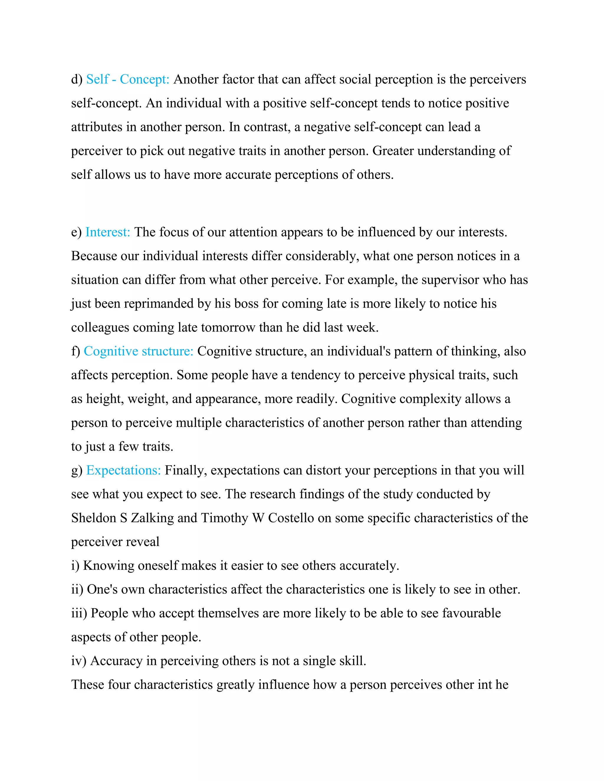 d) Self - Concept: Another factor that can affect social perception is the perceivers
self-concept. An individual with a positive self-concept tends to notice positive
attributes in another person. In contrast, a negative self-concept can lead a
perceiver to pick out negative traits in another person. Greater understanding of
self allows us to have more accurate perceptions of others.



e) Interest: The focus of our attention appears to be influenced by our interests.
Because our individual interests differ considerably, what one person notices in a
situation can differ from what other perceive. For example, the supervisor who has
just been reprimanded by his boss for coming late is more likely to notice his
colleagues coming late tomorrow than he did last week.
f) Cognitive structure: Cognitive structure, an individual's pattern of thinking, also
affects perception. Some people have a tendency to perceive physical traits, such
as height, weight, and appearance, more readily. Cognitive complexity allows a
person to perceive multiple characteristics of another person rather than attending
to just a few traits.
g) Expectations: Finally, expectations can distort your perceptions in that you will
see what you expect to see. The research findings of the study conducted by
Sheldon S Zalking and Timothy W Costello on some specific characteristics of the
perceiver reveal
i) Knowing oneself makes it easier to see others accurately.
ii) One's own characteristics affect the characteristics one is likely to see in other.
iii) People who accept themselves are more likely to be able to see favourable
aspects of other people.
iv) Accuracy in perceiving others is not a single skill.
These four characteristics greatly influence how a person perceives other int he
 