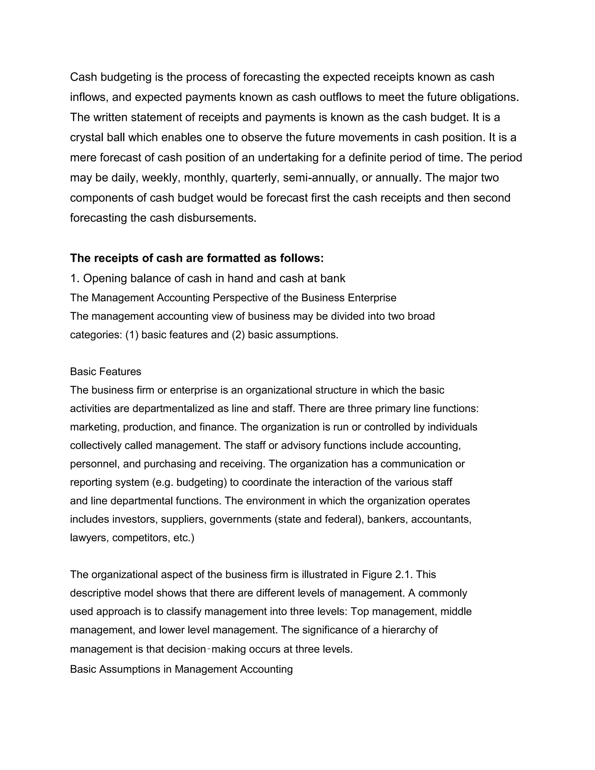 Cash budgeting is the process of forecasting the expected receipts known as cash
inflows, and expected payments known as cash outflows to meet the future obligations.
The written statement of receipts and payments is known as the cash budget. It is a
crystal ball which enables one to observe the future movements in cash position. It is a
mere forecast of cash position of an undertaking for a definite period of time. The period
may be daily, weekly, monthly, quarterly, semi-annually, or annually. The major two
components of cash budget would be forecast first the cash receipts and then second
forecasting the cash disbursements.


The receipts of cash are formatted as follows:
1. Opening balance of cash in hand and cash at bank
The Management Accounting Perspective of the Business Enterprise
The management accounting view of business may be divided into two broad
categories: (1) basic features and (2) basic assumptions.


Basic Features
The business firm or enterprise is an organizational structure in which the basic
activities are departmentalized as line and staff. There are three primary line functions:
marketing, production, and finance. The organization is run or controlled by individuals
collectively called management. The staff or advisory functions include accounting,
personnel, and purchasing and receiving. The organization has a communication or
reporting system (e.g. budgeting) to coordinate the interaction of the various staff
and line departmental functions. The environment in which the organization operates
includes investors, suppliers, governments (state and federal), bankers, accountants,
lawyers, competitors, etc.)


The organizational aspect of the business firm is illustrated in Figure 2.1. This
descriptive model shows that there are different levels of management. A commonly
used approach is to classify management into three levels: Top management, middle
management, and lower level management. The significance of a hierarchy of
management is that decision‑making occurs at three levels.
Basic Assumptions in Management Accounting
 