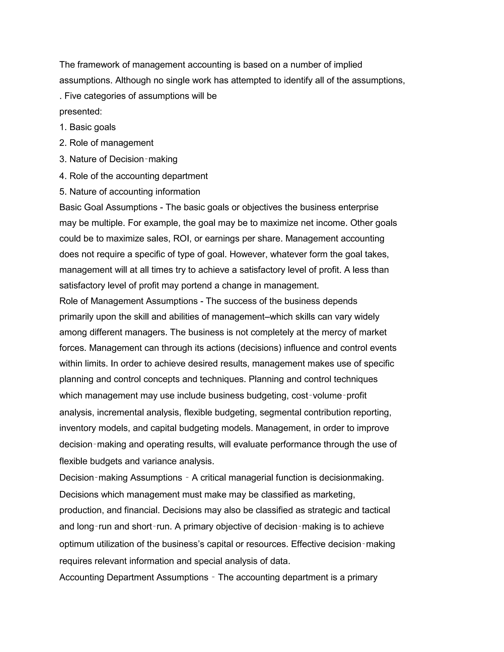 The framework of management accounting is based on a number of implied
assumptions. Although no single work has attempted to identify all of the assumptions,
. Five categories of assumptions will be
presented:
1. Basic goals
2. Role of management
3. Nature of Decision‑making
4. Role of the accounting department
5. Nature of accounting information
Basic Goal Assumptions - The basic goals or objectives the business enterprise
may be multiple. For example, the goal may be to maximize net income. Other goals
could be to maximize sales, ROI, or earnings per share. Management accounting
does not require a specific of type of goal. However, whatever form the goal takes,
management will at all times try to achieve a satisfactory level of profit. A less than
satisfactory level of profit may portend a change in management.
Role of Management Assumptions - The success of the business depends
primarily upon the skill and abilities of management–which skills can vary widely
among different managers. The business is not completely at the mercy of market
forces. Management can through its actions (decisions) influence and control events
within limits. In order to achieve desired results, management makes use of specific
planning and control concepts and techniques. Planning and control techniques
which management may use include business budgeting, cost‑volume‑profit
analysis, incremental analysis, flexible budgeting, segmental contribution reporting,
inventory models, and capital budgeting models. Management, in order to improve
decision‑making and operating results, will evaluate performance through the use of
flexible budgets and variance analysis.
Decision‑making Assumptions ‑ A critical managerial function is decisionmaking.
Decisions which management must make may be classified as marketing,
production, and financial. Decisions may also be classified as strategic and tactical
and long‑run and short‑run. A primary objective of decision‑making is to achieve
optimum utilization of the business’s capital or resources. Effective decision‑making
requires relevant information and special analysis of data.
Accounting Department Assumptions ‑ The accounting department is a primary
 