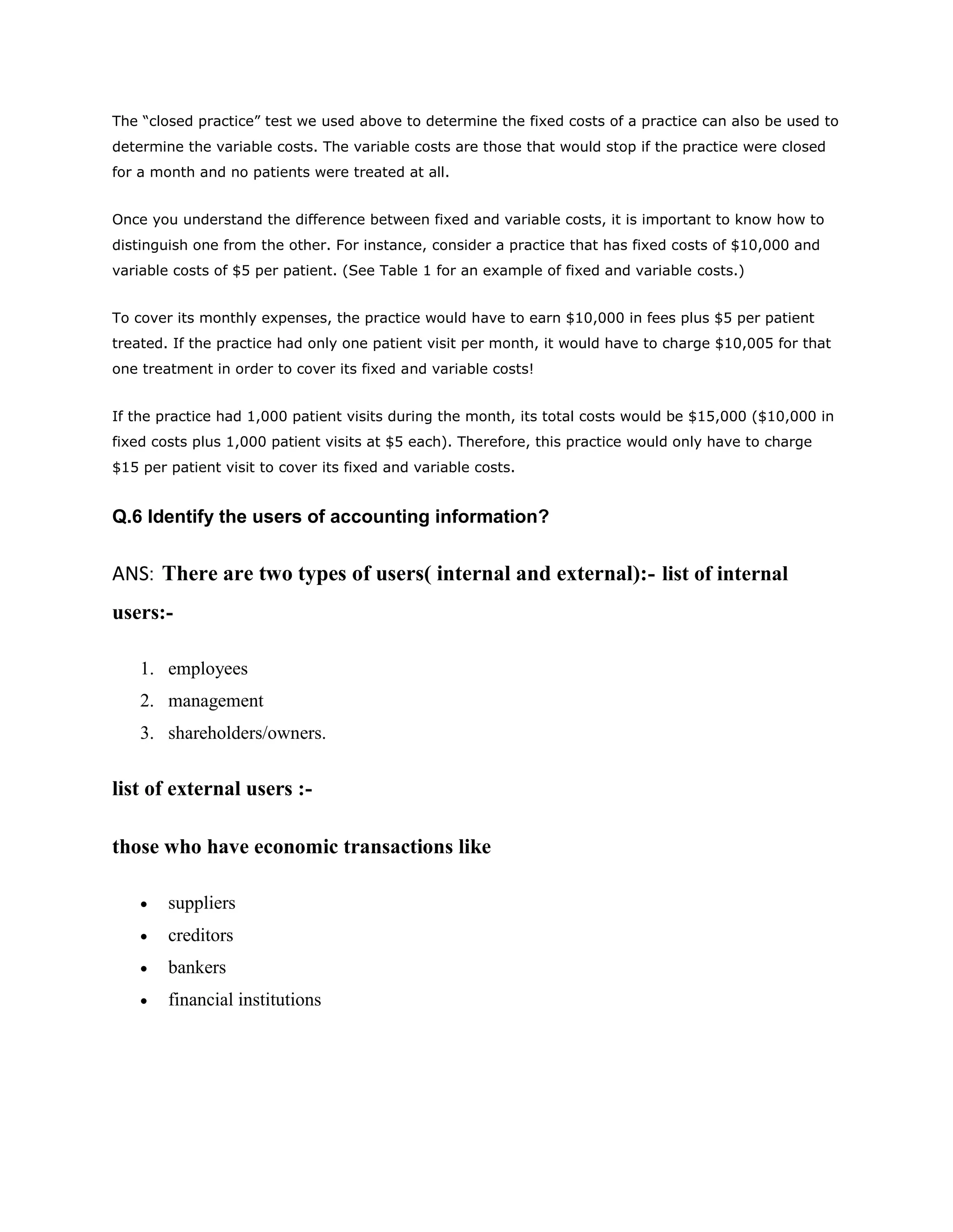 The “closed practice” test we used above to determine the fixed costs of a practice can also be used to
determine the variable costs. The variable costs are those that would stop if the practice were closed
for a month and no patients were treated at all.


Once you understand the difference between fixed and variable costs, it is important to know how to
distinguish one from the other. For instance, consider a practice that has fixed costs of $10,000 and
variable costs of $5 per patient. (See Table 1 for an example of fixed and variable costs.)


To cover its monthly expenses, the practice would have to earn $10,000 in fees plus $5 per patient
treated. If the practice had only one patient visit per month, it would have to charge $10,005 for that
one treatment in order to cover its fixed and variable costs!


If the practice had 1,000 patient visits during the month, its total costs would be $15,000 ($10,000 in
fixed costs plus 1,000 patient visits at $5 each). Therefore, this practice would only have to charge
$15 per patient visit to cover its fixed and variable costs.


Q.6 Identify the users of accounting information?


ANS: There are two types of users( internal and external):- list of internal
users:-

    1. employees
    2. management
    3. shareholders/owners.


list of external users :-

those who have economic transactions like

       suppliers
       creditors
       bankers
       financial institutions
 