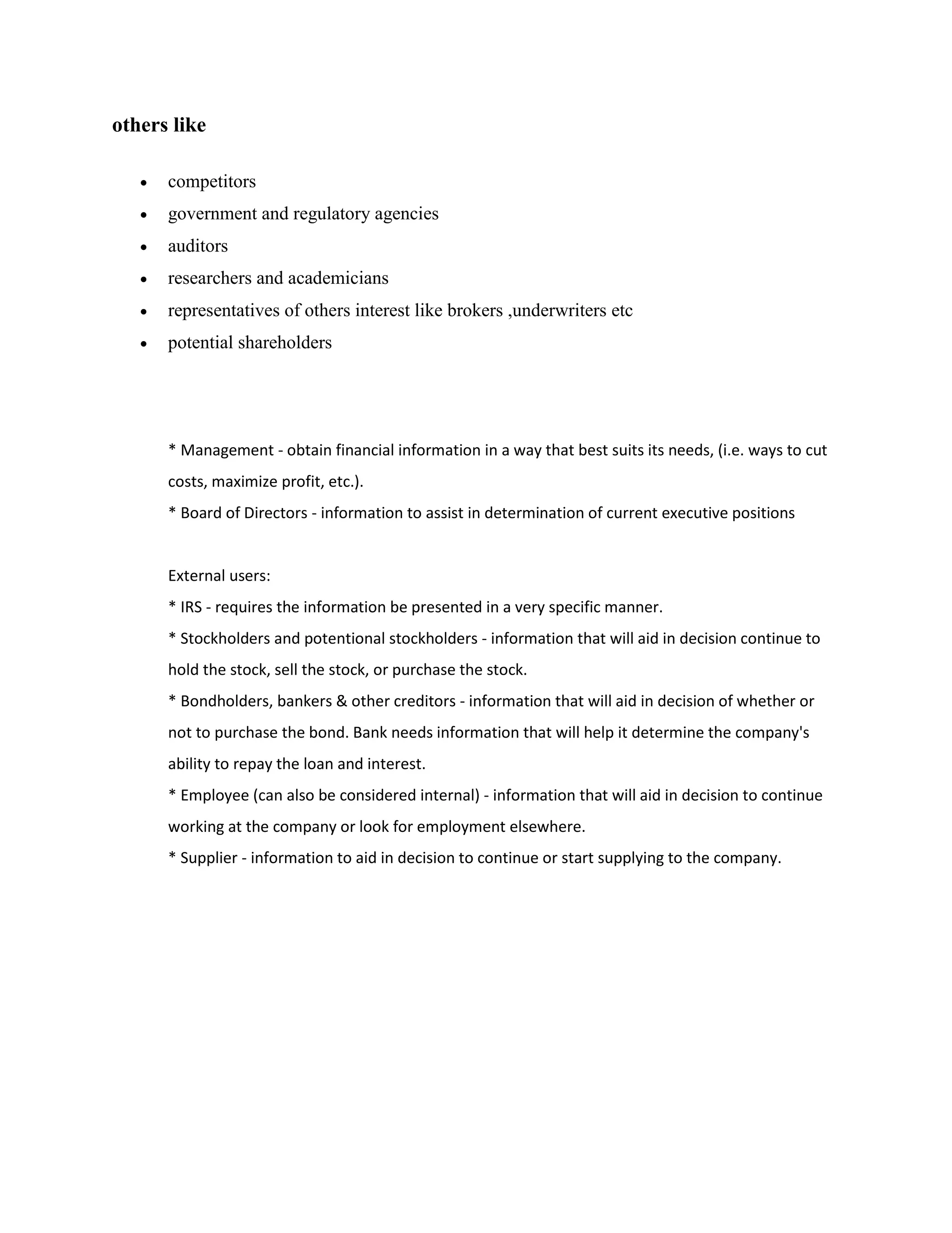 others like

      competitors
      government and regulatory agencies
      auditors
      researchers and academicians
      representatives of others interest like brokers ,underwriters etc
      potential shareholders




       * Management - obtain financial information in a way that best suits its needs, (i.e. ways to cut
       costs, maximize profit, etc.).
       * Board of Directors - information to assist in determination of current executive positions


       External users:
       * IRS - requires the information be presented in a very specific manner.
       * Stockholders and potentional stockholders - information that will aid in decision continue to
       hold the stock, sell the stock, or purchase the stock.
       * Bondholders, bankers & other creditors - information that will aid in decision of whether or
       not to purchase the bond. Bank needs information that will help it determine the company's
       ability to repay the loan and interest.
       * Employee (can also be considered internal) - information that will aid in decision to continue
       working at the company or look for employment elsewhere.
       * Supplier - information to aid in decision to continue or start supplying to the company.
 