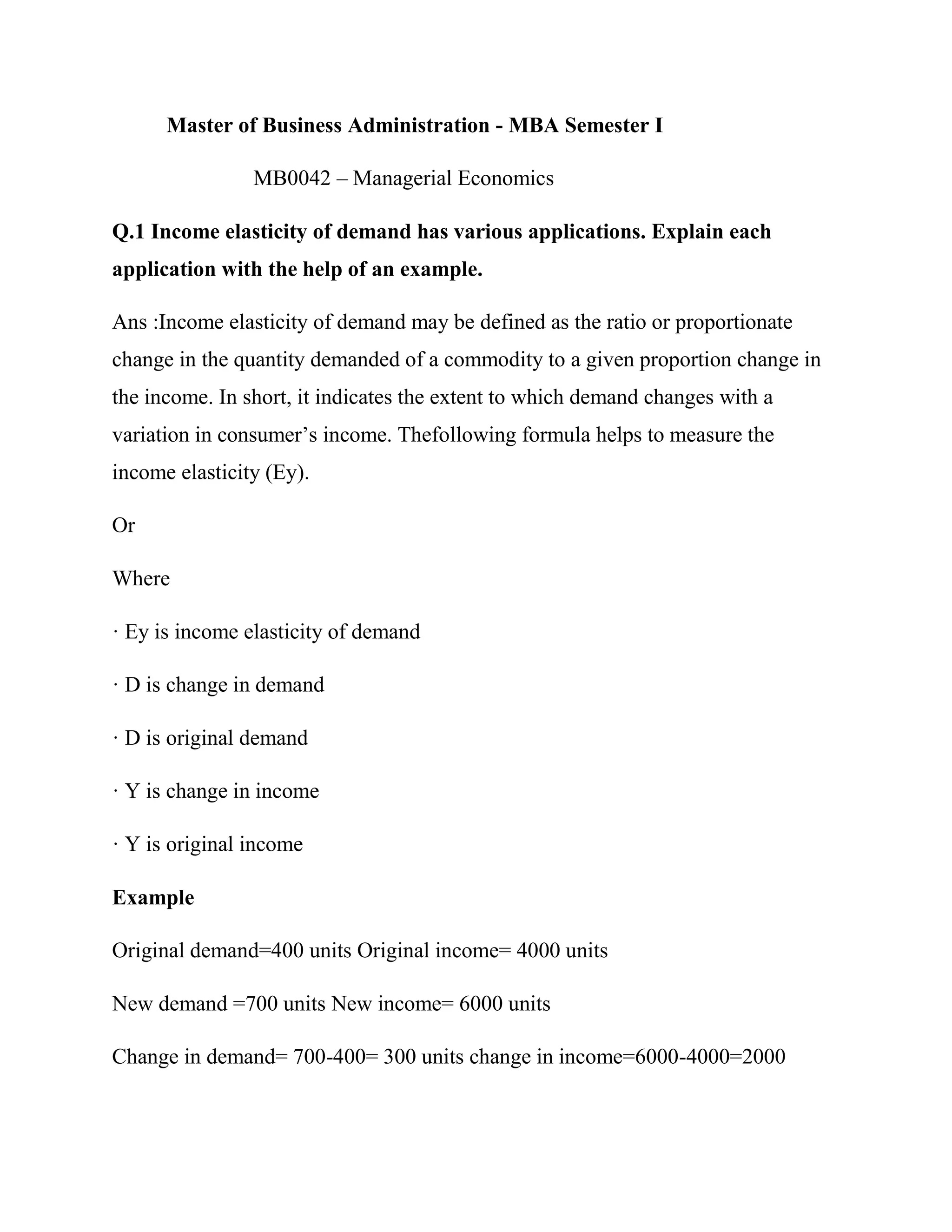 Master of Business Administration - MBA Semester I

                MB0042 – Managerial Economics

Q.1 Income elasticity of demand has various applications. Explain each
application with the help of an example.

Ans :Income elasticity of demand may be defined as the ratio or proportionate
change in the quantity demanded of a commodity to a given proportion change in
the income. In short, it indicates the extent to which demand changes with a
variation in consumer‘s income. Thefollowing formula helps to measure the
income elasticity (Ey).

Or

Where

· Ey is income elasticity of demand

· D is change in demand

· D is original demand

· Y is change in income

· Y is original income

Example

Original demand=400 units Original income= 4000 units

New demand =700 units New income= 6000 units

Change in demand= 700-400= 300 units change in income=6000-4000=2000
 