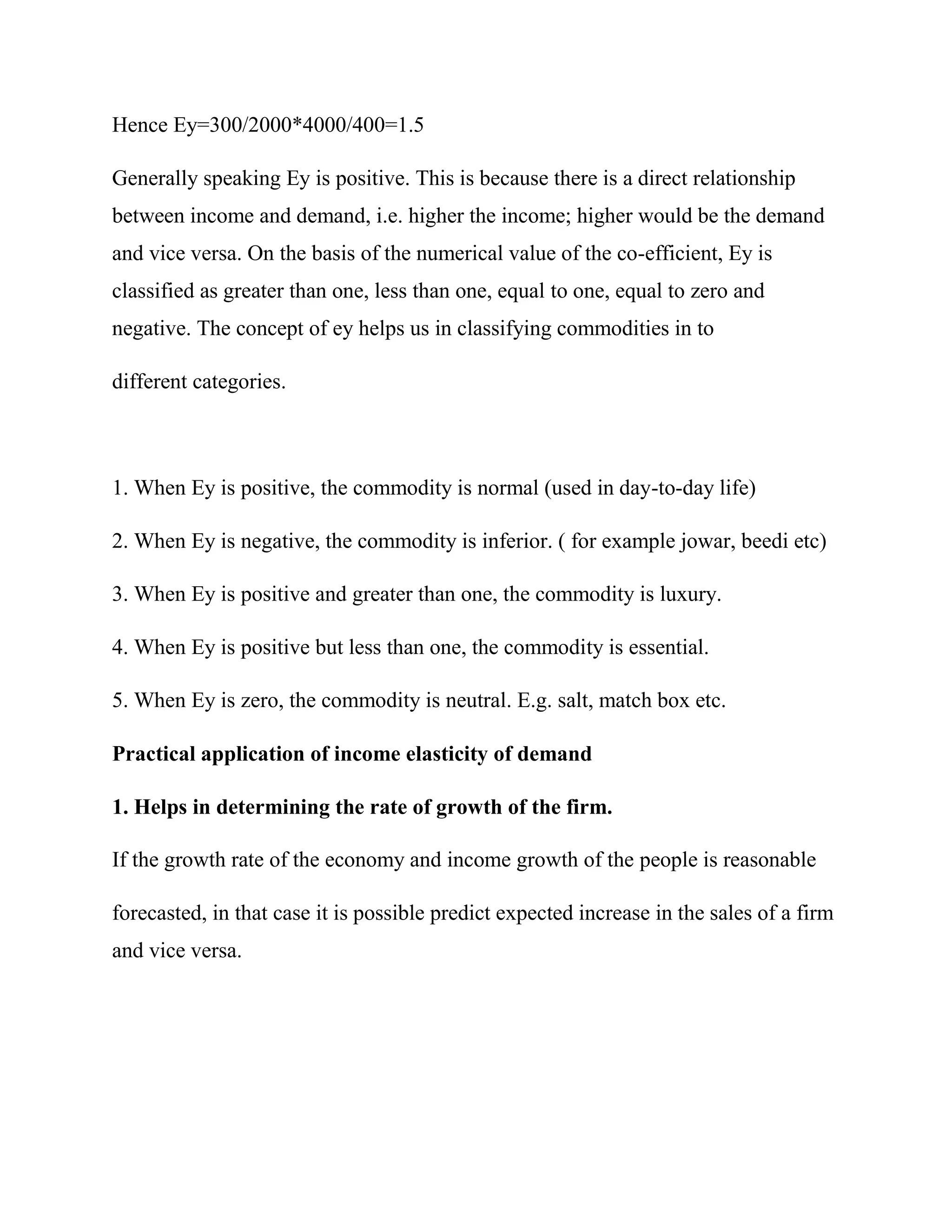 Hence Ey=300/2000*4000/400=1.5

Generally speaking Ey is positive. This is because there is a direct relationship
between income and demand, i.e. higher the income; higher would be the demand
and vice versa. On the basis of the numerical value of the co-efficient, Ey is
classified as greater than one, less than one, equal to one, equal to zero and
negative. The concept of ey helps us in classifying commodities in to

different categories.



1. When Ey is positive, the commodity is normal (used in day-to-day life)

2. When Ey is negative, the commodity is inferior. ( for example jowar, beedi etc)

3. When Ey is positive and greater than one, the commodity is luxury.

4. When Ey is positive but less than one, the commodity is essential.

5. When Ey is zero, the commodity is neutral. E.g. salt, match box etc.

Practical application of income elasticity of demand

1. Helps in determining the rate of growth of the firm.

If the growth rate of the economy and income growth of the people is reasonable

forecasted, in that case it is possible predict expected increase in the sales of a firm
and vice versa.
 