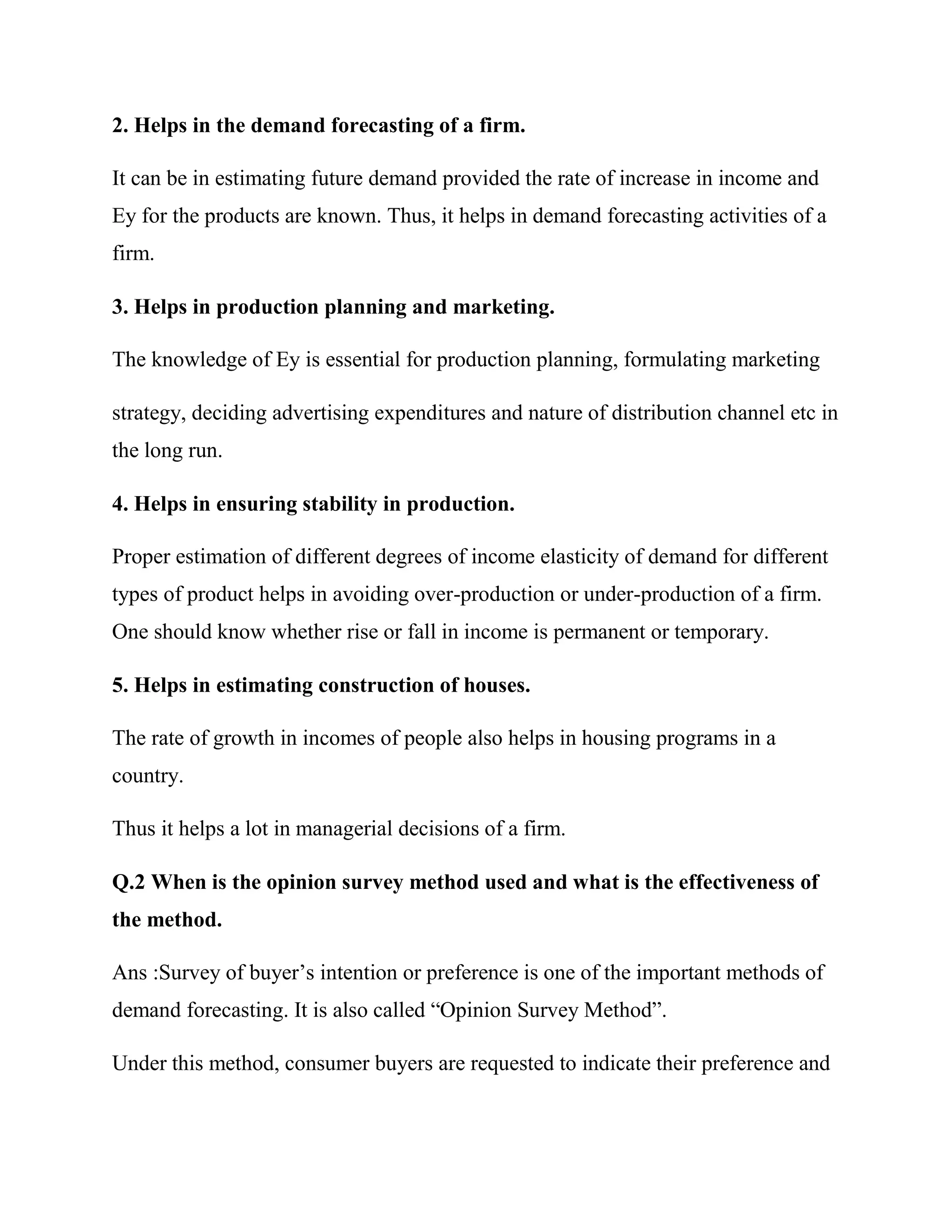 2. Helps in the demand forecasting of a firm.

It can be in estimating future demand provided the rate of increase in income and
Ey for the products are known. Thus, it helps in demand forecasting activities of a
firm.

3. Helps in production planning and marketing.

The knowledge of Ey is essential for production planning, formulating marketing

strategy, deciding advertising expenditures and nature of distribution channel etc in
the long run.

4. Helps in ensuring stability in production.

Proper estimation of different degrees of income elasticity of demand for different
types of product helps in avoiding over-production or under-production of a firm.
One should know whether rise or fall in income is permanent or temporary.

5. Helps in estimating construction of houses.

The rate of growth in incomes of people also helps in housing programs in a
country.

Thus it helps a lot in managerial decisions of a firm.

Q.2 When is the opinion survey method used and what is the effectiveness of
the method.

Ans :Survey of buyer‘s intention or preference is one of the important methods of
demand forecasting. It is also called ―Opinion Survey Method‖.

Under this method, consumer buyers are requested to indicate their preference and
 