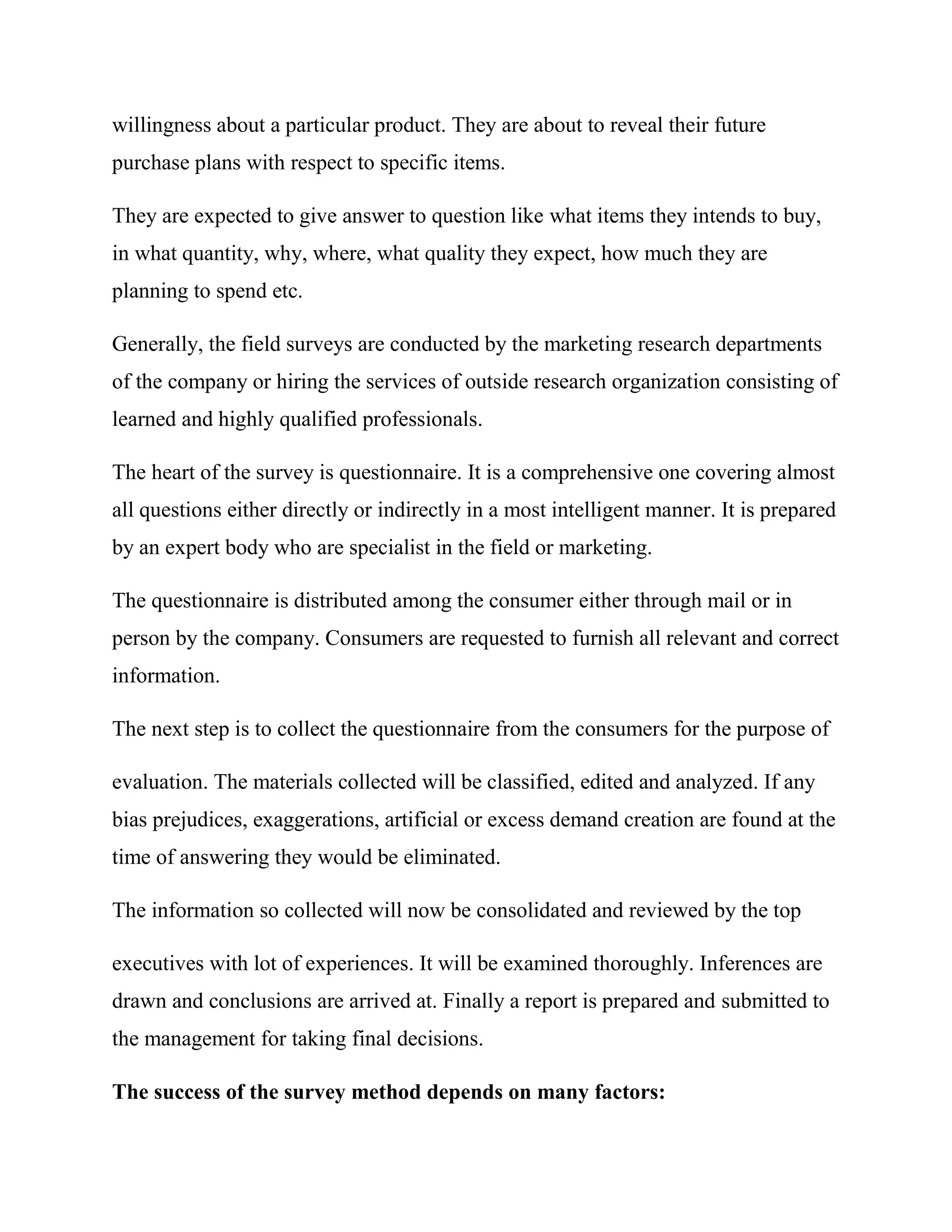 willingness about a particular product. They are about to reveal their future
purchase plans with respect to specific items.

They are expected to give answer to question like what items they intends to buy,
in what quantity, why, where, what quality they expect, how much they are
planning to spend etc.

Generally, the field surveys are conducted by the marketing research departments
of the company or hiring the services of outside research organization consisting of
learned and highly qualified professionals.

The heart of the survey is questionnaire. It is a comprehensive one covering almost
all questions either directly or indirectly in a most intelligent manner. It is prepared
by an expert body who are specialist in the field or marketing.

The questionnaire is distributed among the consumer either through mail or in
person by the company. Consumers are requested to furnish all relevant and correct
information.

The next step is to collect the questionnaire from the consumers for the purpose of

evaluation. The materials collected will be classified, edited and analyzed. If any
bias prejudices, exaggerations, artificial or excess demand creation are found at the
time of answering they would be eliminated.

The information so collected will now be consolidated and reviewed by the top

executives with lot of experiences. It will be examined thoroughly. Inferences are
drawn and conclusions are arrived at. Finally a report is prepared and submitted to
the management for taking final decisions.

The success of the survey method depends on many factors:
 