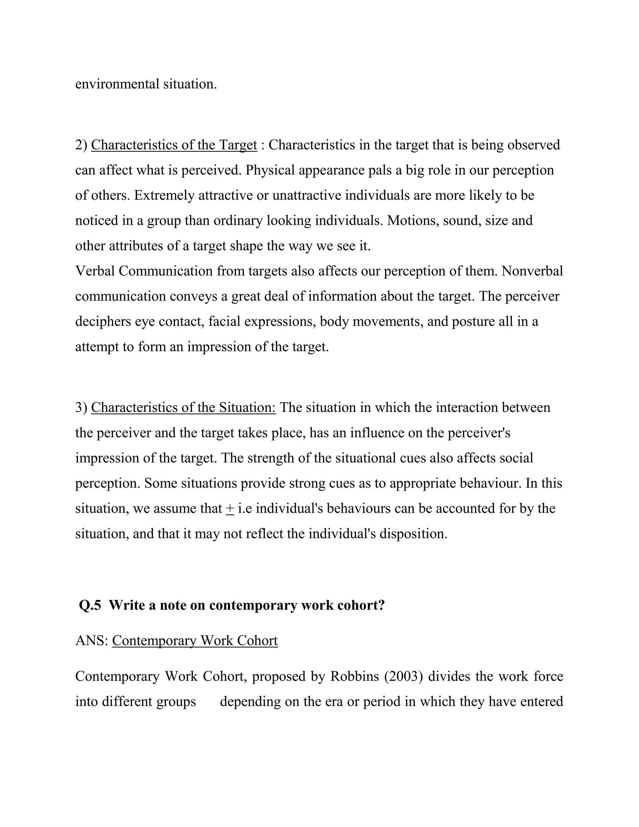 environmental situation.



2) Characteristics of the Target : Characteristics in the target that is being observed
can affect what is perceived. Physical appearance pals a big role in our perception
of others. Extremely attractive or unattractive individuals are more likely to be
noticed in a group than ordinary looking individuals. Motions, sound, size and
other attributes of a target shape the way we see it.
Verbal Communication from targets also affects our perception of them. Nonverbal
communication conveys a great deal of information about the target. The perceiver
deciphers eye contact, facial expressions, body movements, and posture all in a
attempt to form an impression of the target.



3) Characteristics of the Situation: The situation in which the interaction between
the perceiver and the target takes place, has an influence on the perceiver's
impression of the target. The strength of the situational cues also affects social
perception. Some situations provide strong cues as to appropriate behaviour. In this
situation, we assume that + i.e individual's behaviours can be accounted for by the
situation, and that it may not reflect the individual's disposition.



Q.5 Write a note on contemporary work cohort?

ANS: Contemporary Work Cohort

Contemporary Work Cohort, proposed by Robbins (2003) divides the work force
into different groups      depending on the era or period in which they have entered
 