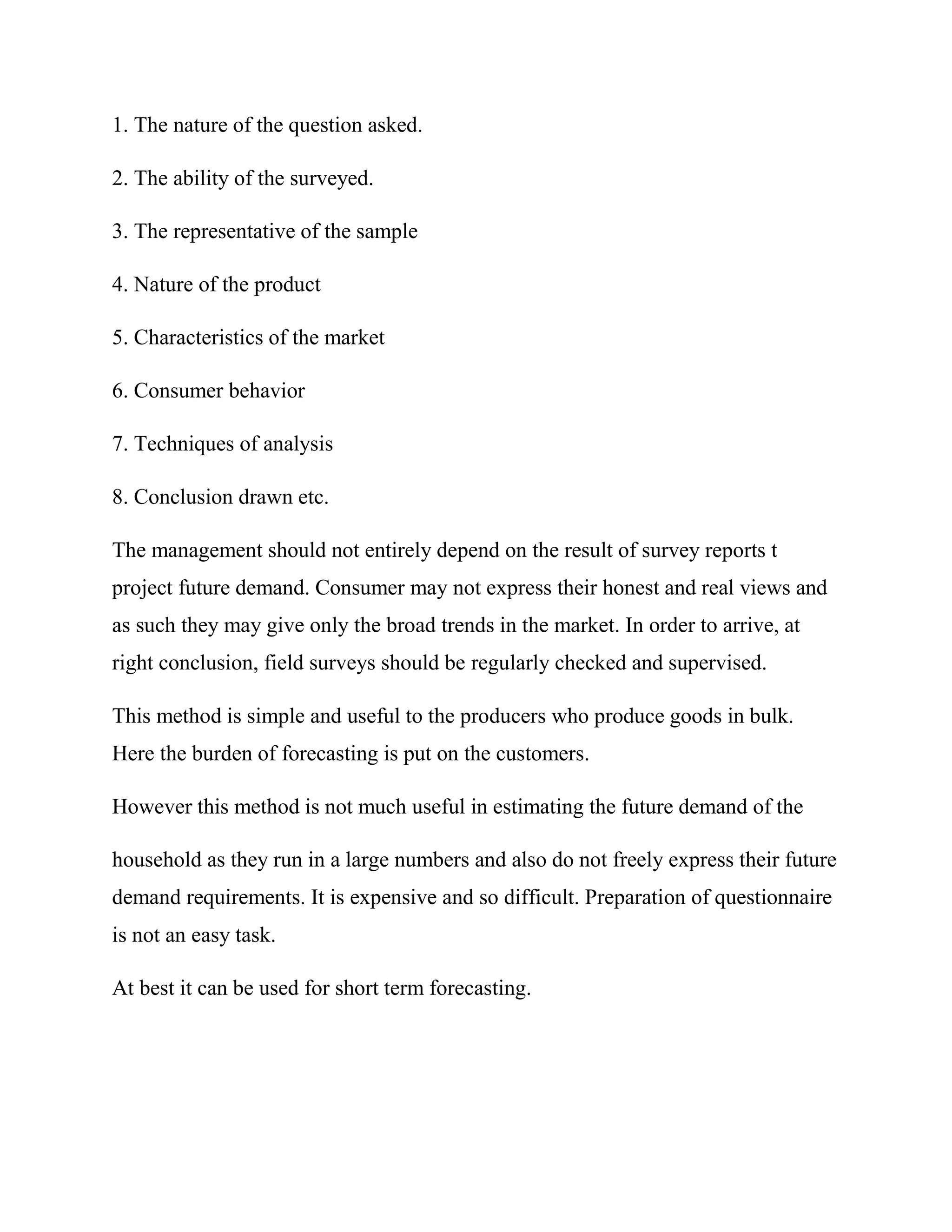 1. The nature of the question asked.

2. The ability of the surveyed.

3. The representative of the sample

4. Nature of the product

5. Characteristics of the market

6. Consumer behavior

7. Techniques of analysis

8. Conclusion drawn etc.

The management should not entirely depend on the result of survey reports t
project future demand. Consumer may not express their honest and real views and
as such they may give only the broad trends in the market. In order to arrive, at
right conclusion, field surveys should be regularly checked and supervised.

This method is simple and useful to the producers who produce goods in bulk.
Here the burden of forecasting is put on the customers.

However this method is not much useful in estimating the future demand of the

household as they run in a large numbers and also do not freely express their future
demand requirements. It is expensive and so difficult. Preparation of questionnaire
is not an easy task.

At best it can be used for short term forecasting.
 