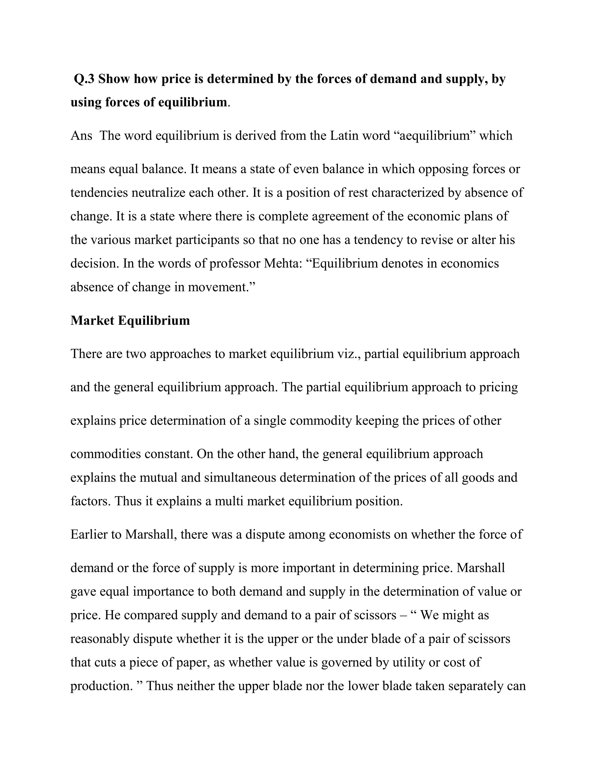 Q.3 Show how price is determined by the forces of demand and supply, by
using forces of equilibrium.

Ans The word equilibrium is derived from the Latin word ―aequilibrium‖ which

means equal balance. It means a state of even balance in which opposing forces or
tendencies neutralize each other. It is a position of rest characterized by absence of
change. It is a state where there is complete agreement of the economic plans of
the various market participants so that no one has a tendency to revise or alter his
decision. In the words of professor Mehta: ―Equilibrium denotes in economics
absence of change in movement.‖

Market Equilibrium

There are two approaches to market equilibrium viz., partial equilibrium approach

and the general equilibrium approach. The partial equilibrium approach to pricing

explains price determination of a single commodity keeping the prices of other

commodities constant. On the other hand, the general equilibrium approach
explains the mutual and simultaneous determination of the prices of all goods and
factors. Thus it explains a multi market equilibrium position.

Earlier to Marshall, there was a dispute among economists on whether the force of

demand or the force of supply is more important in determining price. Marshall
gave equal importance to both demand and supply in the determination of value or
price. He compared supply and demand to a pair of scissors – ― We might as
reasonably dispute whether it is the upper or the under blade of a pair of scissors
that cuts a piece of paper, as whether value is governed by utility or cost of
production. ‖ Thus neither the upper blade nor the lower blade taken separately can
 