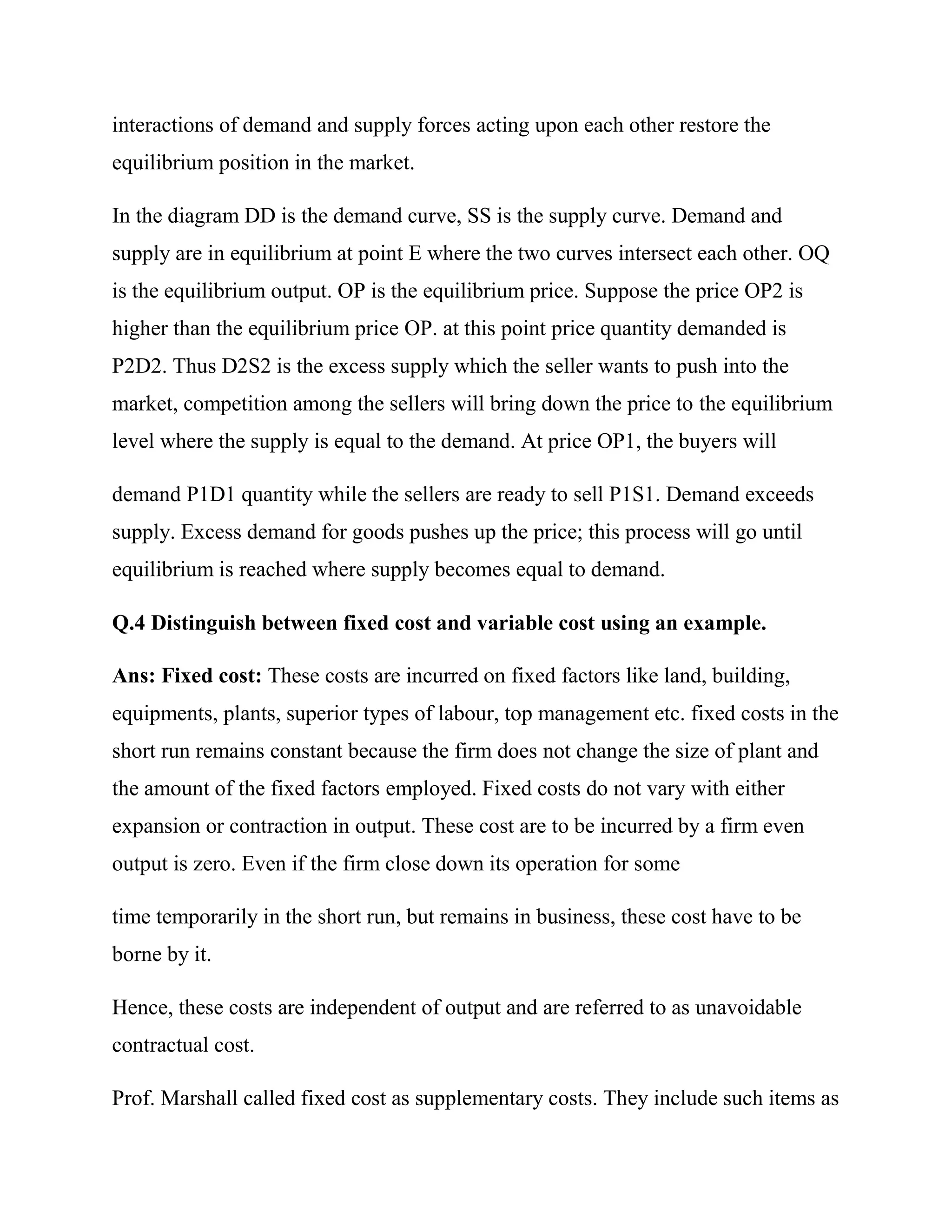 interactions of demand and supply forces acting upon each other restore the
equilibrium position in the market.

In the diagram DD is the demand curve, SS is the supply curve. Demand and
supply are in equilibrium at point E where the two curves intersect each other. OQ
is the equilibrium output. OP is the equilibrium price. Suppose the price OP2 is
higher than the equilibrium price OP. at this point price quantity demanded is
P2D2. Thus D2S2 is the excess supply which the seller wants to push into the
market, competition among the sellers will bring down the price to the equilibrium
level where the supply is equal to the demand. At price OP1, the buyers will

demand P1D1 quantity while the sellers are ready to sell P1S1. Demand exceeds
supply. Excess demand for goods pushes up the price; this process will go until
equilibrium is reached where supply becomes equal to demand.

Q.4 Distinguish between fixed cost and variable cost using an example.

Ans: Fixed cost: These costs are incurred on fixed factors like land, building,
equipments, plants, superior types of labour, top management etc. fixed costs in the
short run remains constant because the firm does not change the size of plant and
the amount of the fixed factors employed. Fixed costs do not vary with either
expansion or contraction in output. These cost are to be incurred by a firm even
output is zero. Even if the firm close down its operation for some

time temporarily in the short run, but remains in business, these cost have to be
borne by it.

Hence, these costs are independent of output and are referred to as unavoidable
contractual cost.

Prof. Marshall called fixed cost as supplementary costs. They include such items as
 