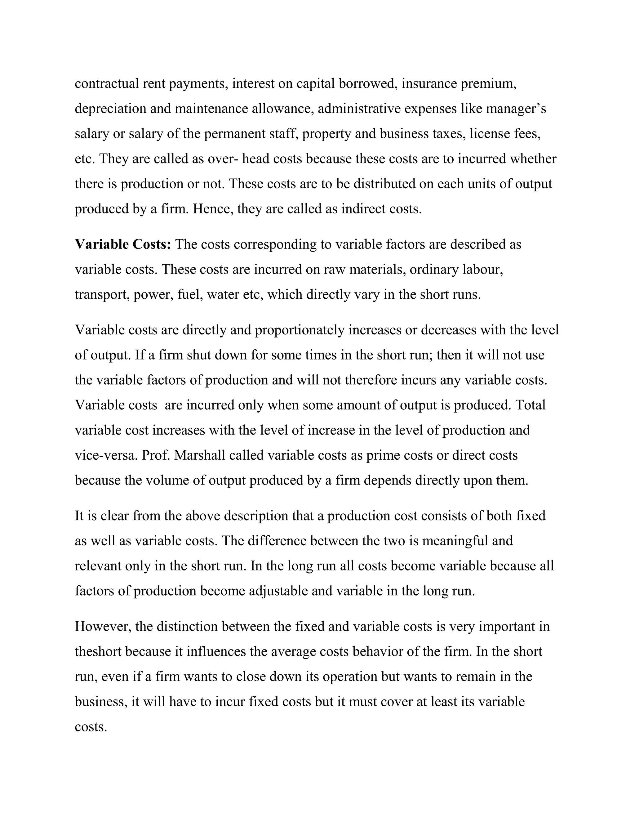 contractual rent payments, interest on capital borrowed, insurance premium,
depreciation and maintenance allowance, administrative expenses like manager‘s
salary or salary of the permanent staff, property and business taxes, license fees,
etc. They are called as over- head costs because these costs are to incurred whether
there is production or not. These costs are to be distributed on each units of output
produced by a firm. Hence, they are called as indirect costs.

Variable Costs: The costs corresponding to variable factors are described as
variable costs. These costs are incurred on raw materials, ordinary labour,
transport, power, fuel, water etc, which directly vary in the short runs.

Variable costs are directly and proportionately increases or decreases with the level
of output. If a firm shut down for some times in the short run; then it will not use
the variable factors of production and will not therefore incurs any variable costs.
Variable costs are incurred only when some amount of output is produced. Total
variable cost increases with the level of increase in the level of production and
vice-versa. Prof. Marshall called variable costs as prime costs or direct costs
because the volume of output produced by a firm depends directly upon them.

It is clear from the above description that a production cost consists of both fixed
as well as variable costs. The difference between the two is meaningful and
relevant only in the short run. In the long run all costs become variable because all
factors of production become adjustable and variable in the long run.

However, the distinction between the fixed and variable costs is very important in
theshort because it influences the average costs behavior of the firm. In the short
run, even if a firm wants to close down its operation but wants to remain in the
business, it will have to incur fixed costs but it must cover at least its variable
costs.
 