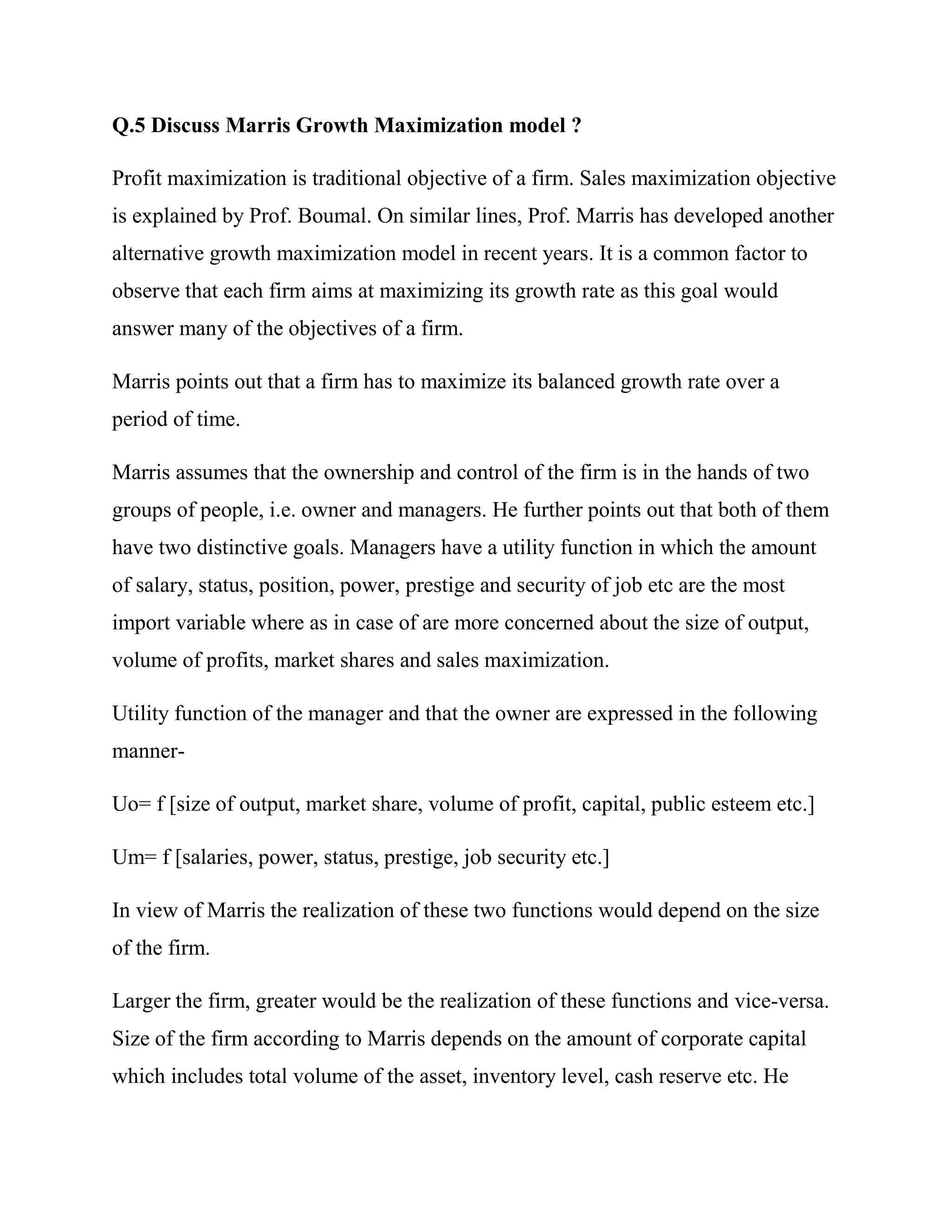 Q.5 Discuss Marris Growth Maximization model ?

Profit maximization is traditional objective of a firm. Sales maximization objective
is explained by Prof. Boumal. On similar lines, Prof. Marris has developed another
alternative growth maximization model in recent years. It is a common factor to
observe that each firm aims at maximizing its growth rate as this goal would
answer many of the objectives of a firm.

Marris points out that a firm has to maximize its balanced growth rate over a
period of time.

Marris assumes that the ownership and control of the firm is in the hands of two
groups of people, i.e. owner and managers. He further points out that both of them
have two distinctive goals. Managers have a utility function in which the amount
of salary, status, position, power, prestige and security of job etc are the most
import variable where as in case of are more concerned about the size of output,
volume of profits, market shares and sales maximization.

Utility function of the manager and that the owner are expressed in the following
manner-

Uo= f [size of output, market share, volume of profit, capital, public esteem etc.]

Um= f [salaries, power, status, prestige, job security etc.]

In view of Marris the realization of these two functions would depend on the size
of the firm.

Larger the firm, greater would be the realization of these functions and vice-versa.
Size of the firm according to Marris depends on the amount of corporate capital
which includes total volume of the asset, inventory level, cash reserve etc. He
 
