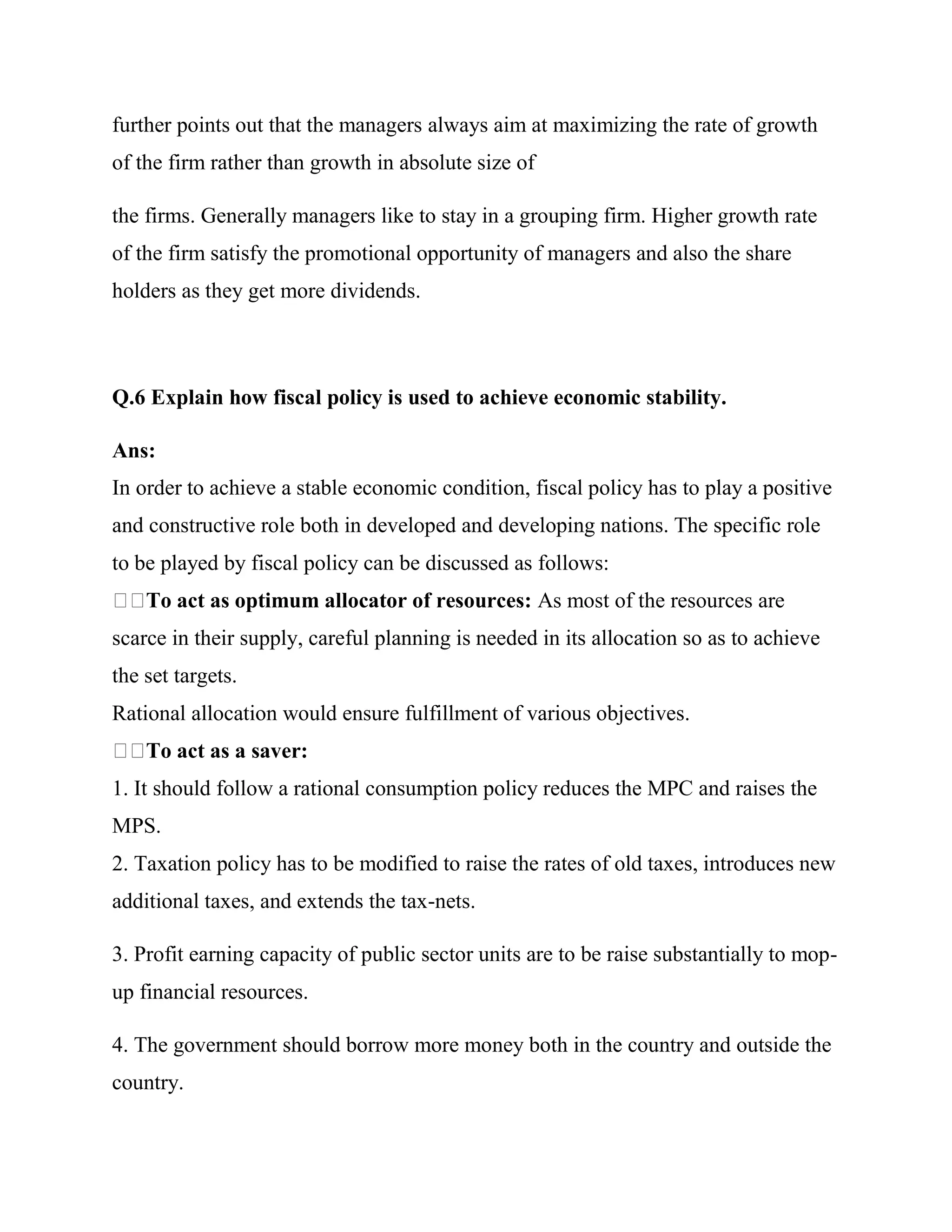 further points out that the managers always aim at maximizing the rate of growth
of the firm rather than growth in absolute size of

the firms. Generally managers like to stay in a grouping firm. Higher growth rate
of the firm satisfy the promotional opportunity of managers and also the share
holders as they get more dividends.



Q.6 Explain how fiscal policy is used to achieve economic stability.

Ans:
In order to achieve a stable economic condition, fiscal policy has to play a positive
and constructive role both in developed and developing nations. The specific role
to be played by fiscal policy can be discussed as follows:
    To act as optimum allocator of resources: As most of the resources are
scarce in their supply, careful planning is needed in its allocation so as to achieve
the set targets.
Rational allocation would ensure fulfillment of various objectives.
    To act as a saver:
1. It should follow a rational consumption policy reduces the MPC and raises the
MPS.
2. Taxation policy has to be modified to raise the rates of old taxes, introduces new
additional taxes, and extends the tax-nets.

3. Profit earning capacity of public sector units are to be raise substantially to mop-
up financial resources.

4. The government should borrow more money both in the country and outside the
country.
 