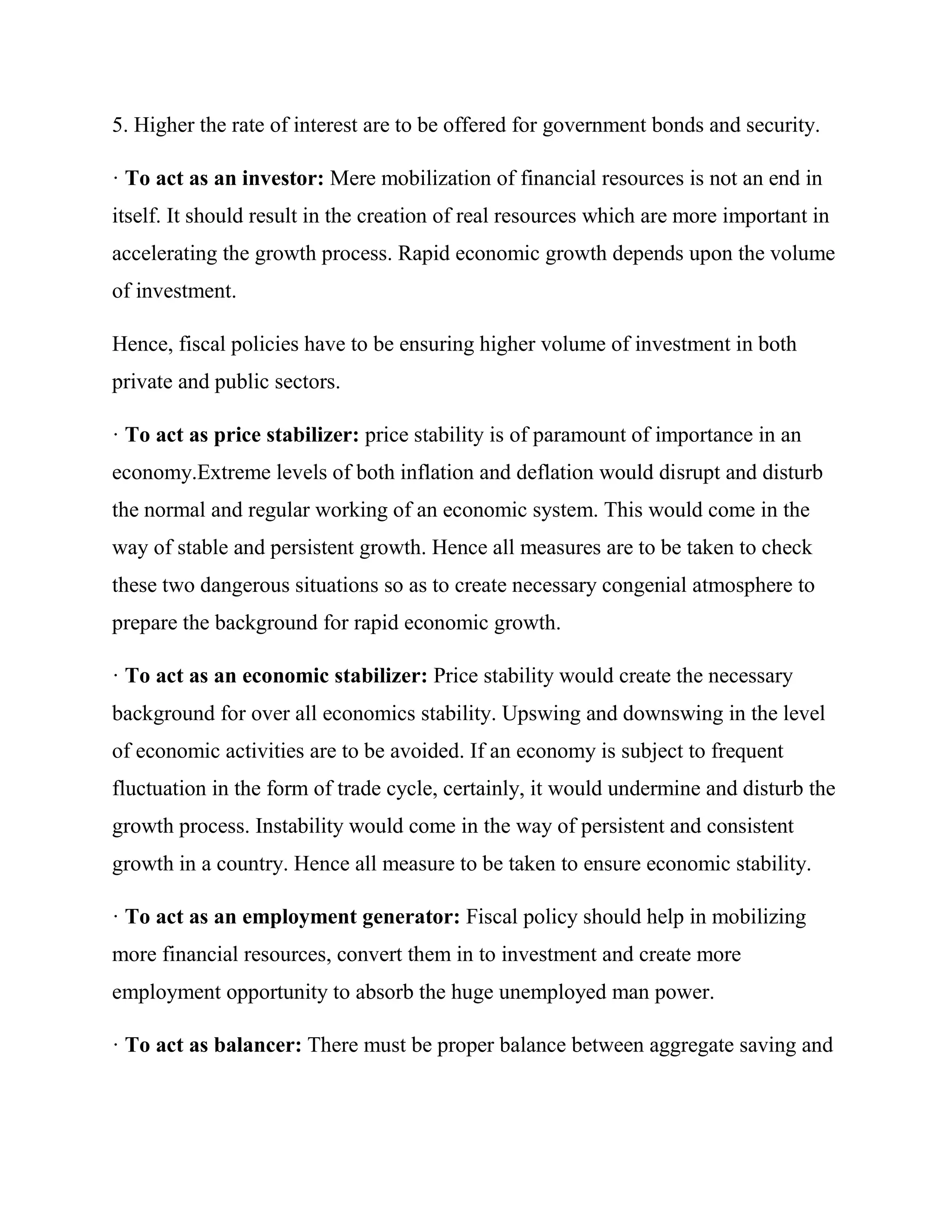 5. Higher the rate of interest are to be offered for government bonds and security.

· To act as an investor: Mere mobilization of financial resources is not an end in
itself. It should result in the creation of real resources which are more important in
accelerating the growth process. Rapid economic growth depends upon the volume
of investment.

Hence, fiscal policies have to be ensuring higher volume of investment in both
private and public sectors.

· To act as price stabilizer: price stability is of paramount of importance in an
economy.Extreme levels of both inflation and deflation would disrupt and disturb
the normal and regular working of an economic system. This would come in the
way of stable and persistent growth. Hence all measures are to be taken to check
these two dangerous situations so as to create necessary congenial atmosphere to
prepare the background for rapid economic growth.

· To act as an economic stabilizer: Price stability would create the necessary
background for over all economics stability. Upswing and downswing in the level
of economic activities are to be avoided. If an economy is subject to frequent
fluctuation in the form of trade cycle, certainly, it would undermine and disturb the
growth process. Instability would come in the way of persistent and consistent
growth in a country. Hence all measure to be taken to ensure economic stability.

· To act as an employment generator: Fiscal policy should help in mobilizing
more financial resources, convert them in to investment and create more
employment opportunity to absorb the huge unemployed man power.

· To act as balancer: There must be proper balance between aggregate saving and
 