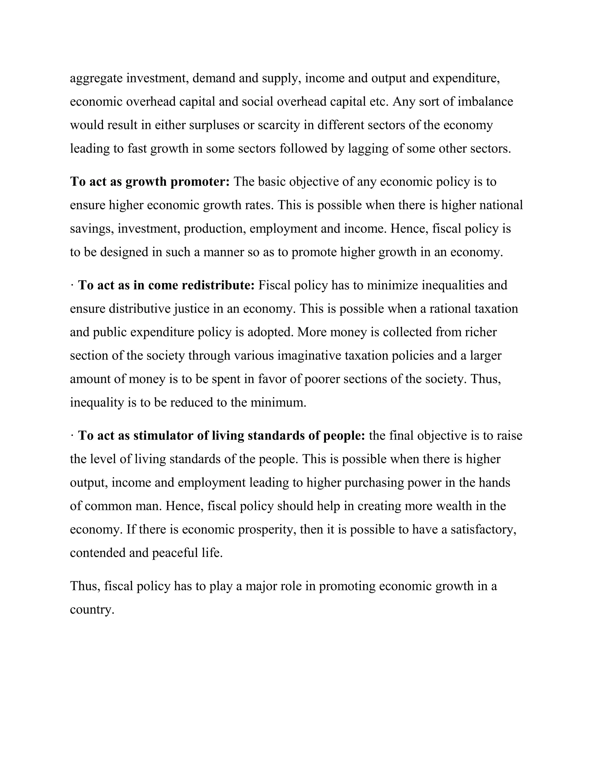aggregate investment, demand and supply, income and output and expenditure,
economic overhead capital and social overhead capital etc. Any sort of imbalance
would result in either surpluses or scarcity in different sectors of the economy
leading to fast growth in some sectors followed by lagging of some other sectors.

To act as growth promoter: The basic objective of any economic policy is to
ensure higher economic growth rates. This is possible when there is higher national
savings, investment, production, employment and income. Hence, fiscal policy is
to be designed in such a manner so as to promote higher growth in an economy.

· To act as in come redistribute: Fiscal policy has to minimize inequalities and
ensure distributive justice in an economy. This is possible when a rational taxation
and public expenditure policy is adopted. More money is collected from richer
section of the society through various imaginative taxation policies and a larger
amount of money is to be spent in favor of poorer sections of the society. Thus,
inequality is to be reduced to the minimum.

· To act as stimulator of living standards of people: the final objective is to raise
the level of living standards of the people. This is possible when there is higher
output, income and employment leading to higher purchasing power in the hands
of common man. Hence, fiscal policy should help in creating more wealth in the
economy. If there is economic prosperity, then it is possible to have a satisfactory,
contended and peaceful life.

Thus, fiscal policy has to play a major role in promoting economic growth in a
country.
 