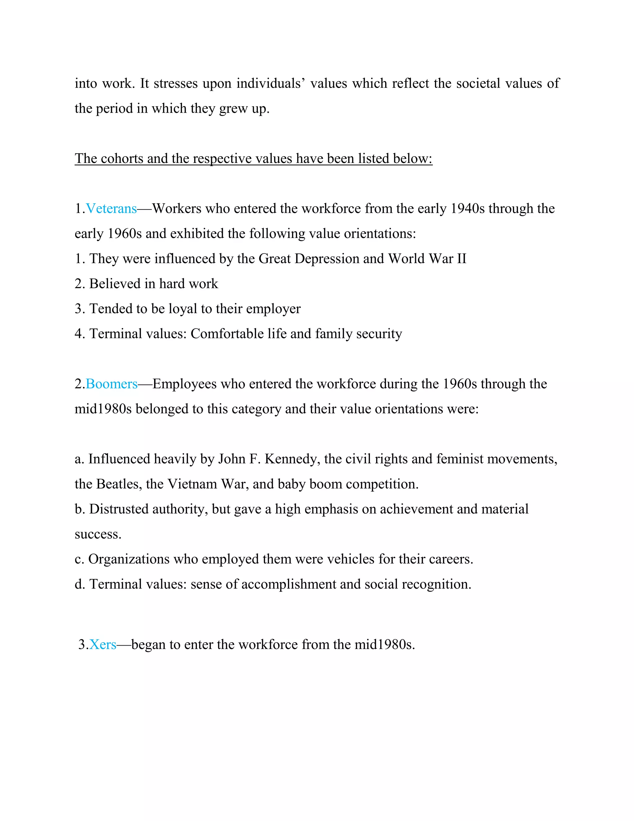 into work. It stresses upon individuals‘ values which reflect the societal values of
the period in which they grew up.


The cohorts and the respective values have been listed below:


1.Veterans—Workers who entered the workforce from the early 1940s through the
early 1960s and exhibited the following value orientations:
1. They were influenced by the Great Depression and World War II
2. Believed in hard work
3. Tended to be loyal to their employer
4. Terminal values: Comfortable life and family security


2.Boomers—Employees who entered the workforce during the 1960s through the
mid1980s belonged to this category and their value orientations were:


a. Influenced heavily by John F. Kennedy, the civil rights and feminist movements,
the Beatles, the Vietnam War, and baby boom competition.
b. Distrusted authority, but gave a high emphasis on achievement and material
success.
c. Organizations who employed them were vehicles for their careers.
d. Terminal values: sense of accomplishment and social recognition.



3.Xers—began to enter the workforce from the mid1980s.
 