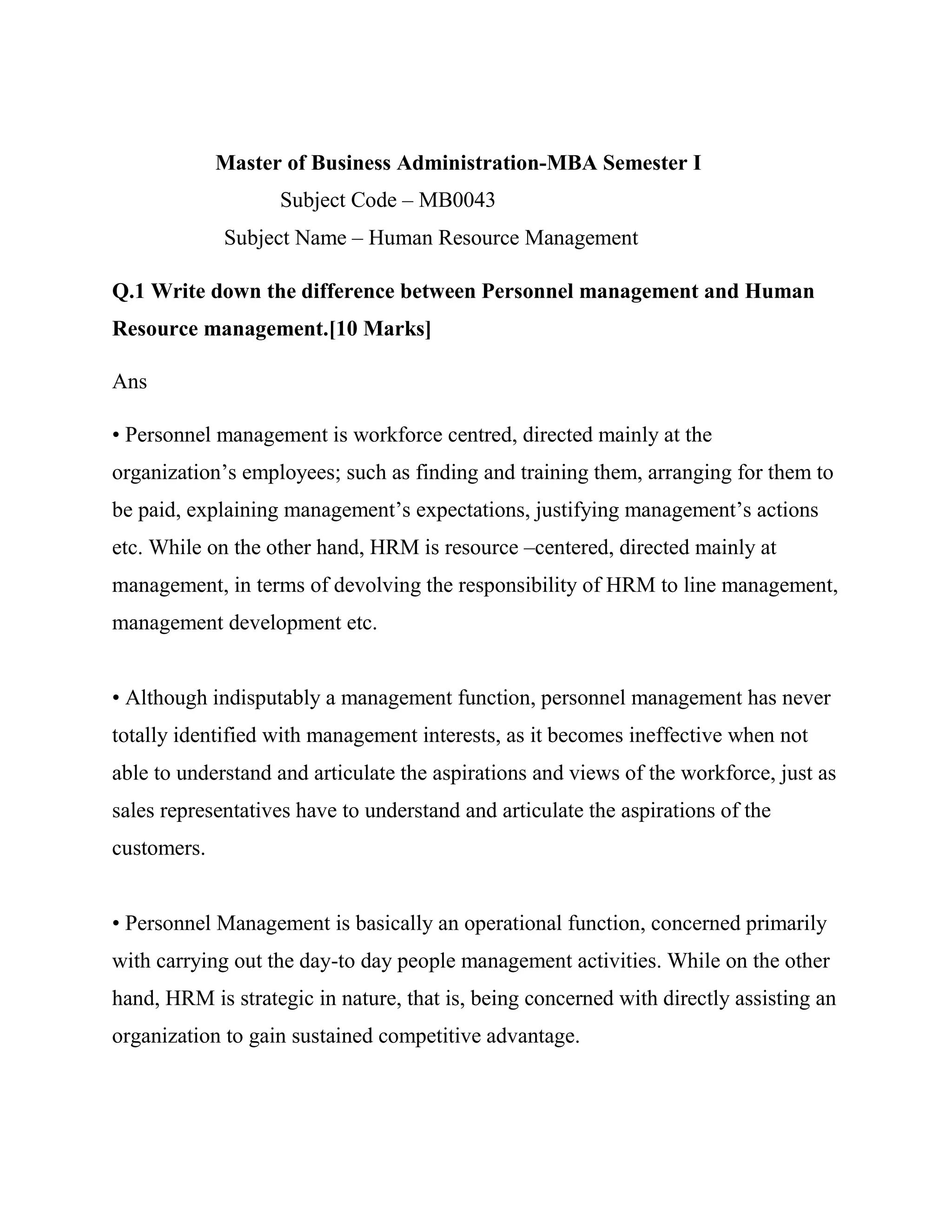 Master of Business Administration-MBA Semester I
                   Subject Code – MB0043
             Subject Name – Human Resource Management

Q.1 Write down the difference between Personnel management and Human
Resource management.[10 Marks]

Ans

• Personnel management is workforce centred, directed mainly at the
organization‘s employees; such as finding and training them, arranging for them to
be paid, explaining management‘s expectations, justifying management‘s actions
etc. While on the other hand, HRM is resource –centered, directed mainly at
management, in terms of devolving the responsibility of HRM to line management,
management development etc.


• Although indisputably a management function, personnel management has never
totally identified with management interests, as it becomes ineffective when not
able to understand and articulate the aspirations and views of the workforce, just as
sales representatives have to understand and articulate the aspirations of the
customers.


• Personnel Management is basically an operational function, concerned primarily
with carrying out the day-to day people management activities. While on the other
hand, HRM is strategic in nature, that is, being concerned with directly assisting an
organization to gain sustained competitive advantage.
 