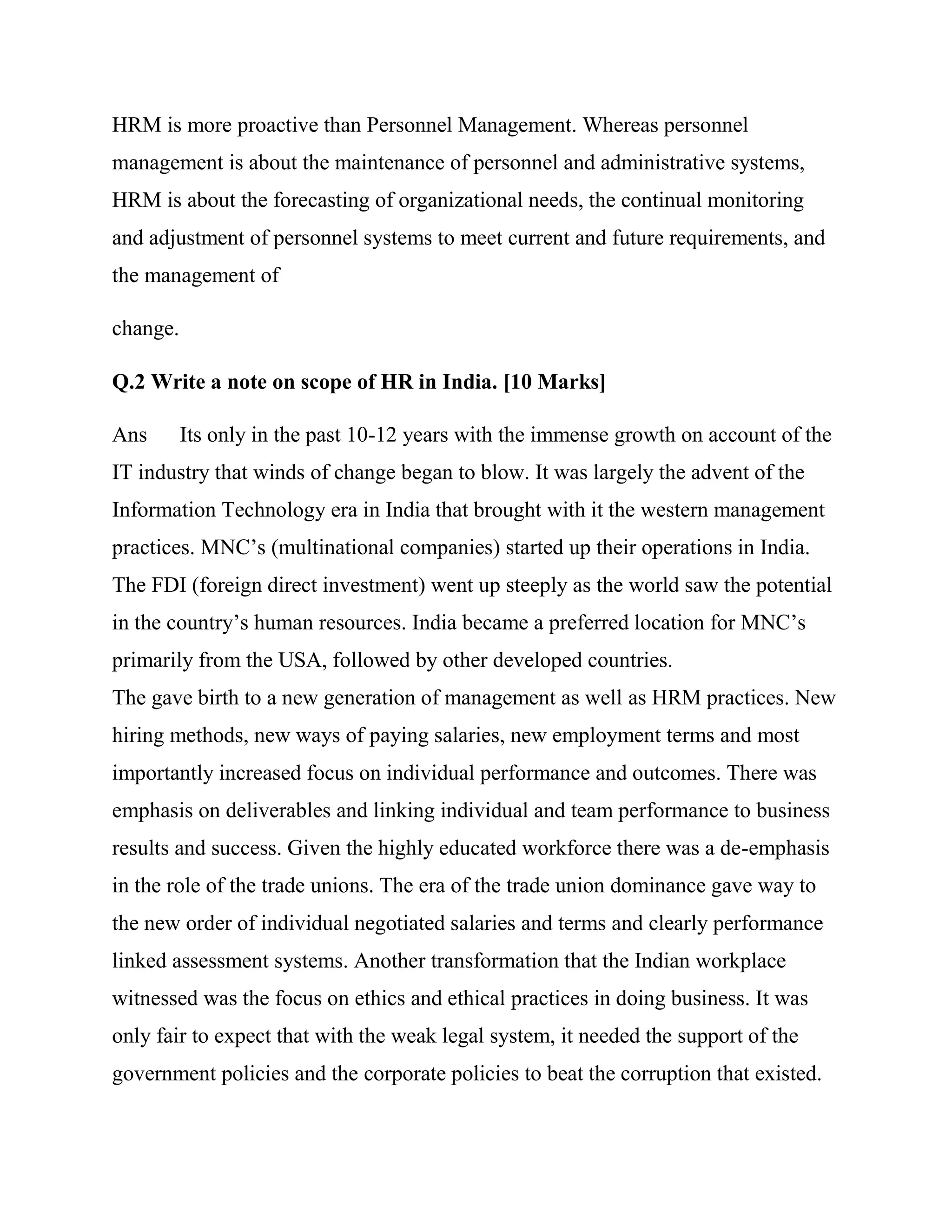 HRM is more proactive than Personnel Management. Whereas personnel
management is about the maintenance of personnel and administrative systems,
HRM is about the forecasting of organizational needs, the continual monitoring
and adjustment of personnel systems to meet current and future requirements, and
the management of

change.

Q.2 Write a note on scope of HR in India. [10 Marks]

Ans       Its only in the past 10-12 years with the immense growth on account of the
IT industry that winds of change began to blow. It was largely the advent of the
Information Technology era in India that brought with it the western management
practices. MNC‘s (multinational companies) started up their operations in India.
The FDI (foreign direct investment) went up steeply as the world saw the potential
in the country‘s human resources. India became a preferred location for MNC‘s
primarily from the USA, followed by other developed countries.
The gave birth to a new generation of management as well as HRM practices. New
hiring methods, new ways of paying salaries, new employment terms and most
importantly increased focus on individual performance and outcomes. There was
emphasis on deliverables and linking individual and team performance to business
results and success. Given the highly educated workforce there was a de-emphasis
in the role of the trade unions. The era of the trade union dominance gave way to
the new order of individual negotiated salaries and terms and clearly performance
linked assessment systems. Another transformation that the Indian workplace
witnessed was the focus on ethics and ethical practices in doing business. It was
only fair to expect that with the weak legal system, it needed the support of the
government policies and the corporate policies to beat the corruption that existed.
 