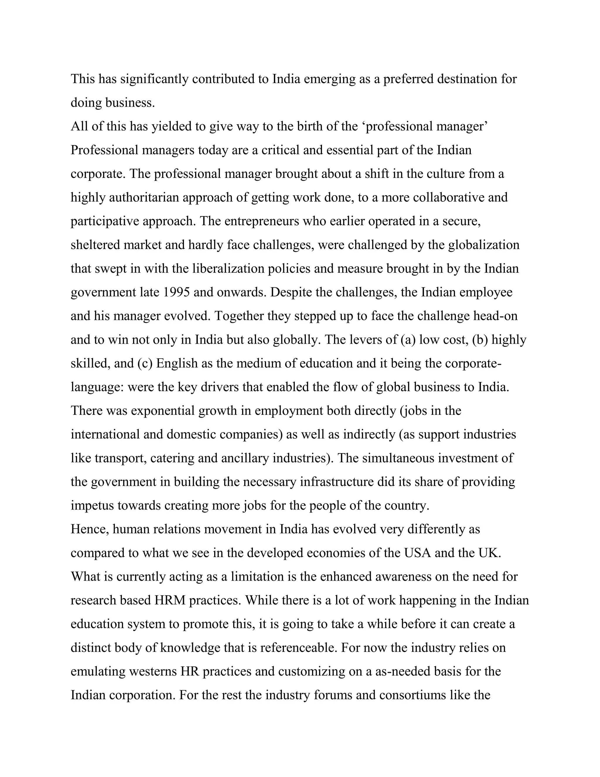 This has significantly contributed to India emerging as a preferred destination for
doing business.
All of this has yielded to give way to the birth of the ‗professional manager‘
Professional managers today are a critical and essential part of the Indian
corporate. The professional manager brought about a shift in the culture from a
highly authoritarian approach of getting work done, to a more collaborative and
participative approach. The entrepreneurs who earlier operated in a secure,
sheltered market and hardly face challenges, were challenged by the globalization
that swept in with the liberalization policies and measure brought in by the Indian
government late 1995 and onwards. Despite the challenges, the Indian employee
and his manager evolved. Together they stepped up to face the challenge head-on
and to win not only in India but also globally. The levers of (a) low cost, (b) highly
skilled, and (c) English as the medium of education and it being the corporate-
language: were the key drivers that enabled the flow of global business to India.
There was exponential growth in employment both directly (jobs in the
international and domestic companies) as well as indirectly (as support industries
like transport, catering and ancillary industries). The simultaneous investment of
the government in building the necessary infrastructure did its share of providing
impetus towards creating more jobs for the people of the country.
Hence, human relations movement in India has evolved very differently as
compared to what we see in the developed economies of the USA and the UK.
What is currently acting as a limitation is the enhanced awareness on the need for
research based HRM practices. While there is a lot of work happening in the Indian
education system to promote this, it is going to take a while before it can create a
distinct body of knowledge that is referenceable. For now the industry relies on
emulating westerns HR practices and customizing on a as-needed basis for the
Indian corporation. For the rest the industry forums and consortiums like the
 