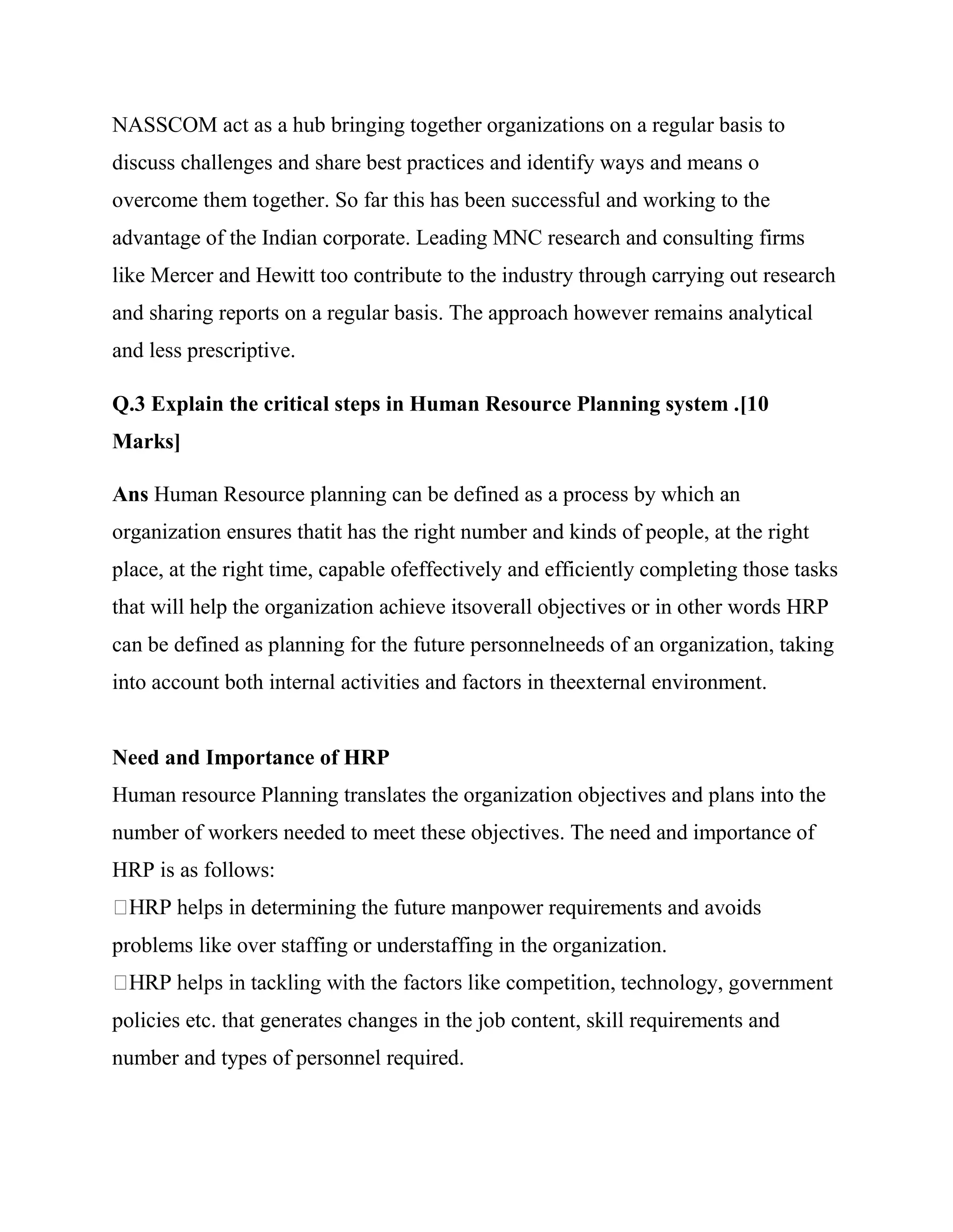 NASSCOM act as a hub bringing together organizations on a regular basis to
discuss challenges and share best practices and identify ways and means o
overcome them together. So far this has been successful and working to the
advantage of the Indian corporate. Leading MNC research and consulting firms
like Mercer and Hewitt too contribute to the industry through carrying out research
and sharing reports on a regular basis. The approach however remains analytical
and less prescriptive.

Q.3 Explain the critical steps in Human Resource Planning system .[10
Marks]

Ans Human Resource planning can be defined as a process by which an
organization ensures thatit has the right number and kinds of people, at the right
place, at the right time, capable ofeffectively and efficiently completing those tasks
that will help the organization achieve itsoverall objectives or in other words HRP
can be defined as planning for the future personnelneeds of an organization, taking
into account both internal activities and factors in theexternal environment.


Need and Importance of HRP
Human resource Planning translates the organization objectives and plans into the
number of workers needed to meet these objectives. The need and importance of
HRP is as follows:
                determining the future manpower requirements and avoids
problems like over staffing or understaffing in the organization.


policies etc. that generates changes in the job content, skill requirements and
number and types of personnel required.
 