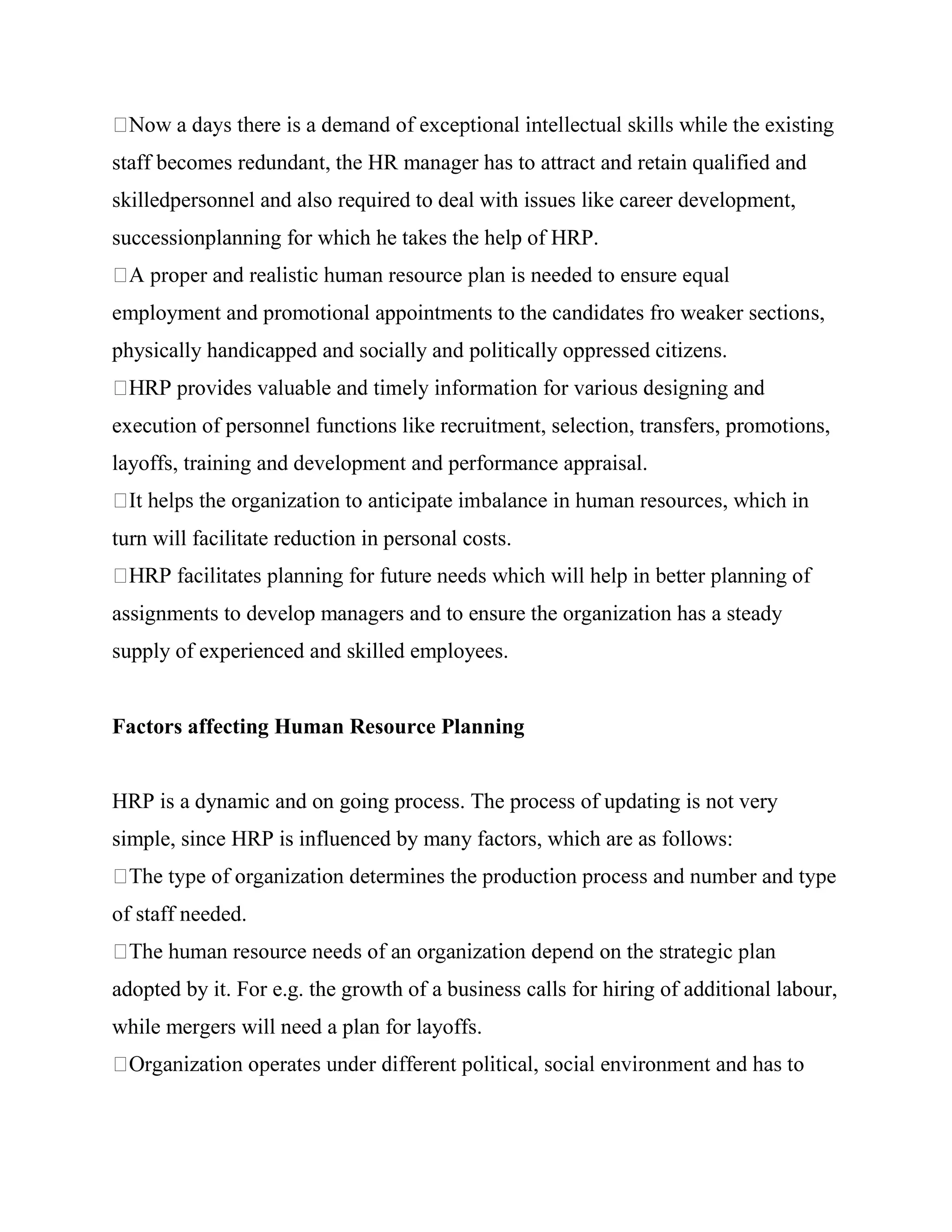 staff becomes redundant, the HR manager has to attract and retain qualified and
skilledpersonnel and also required to deal with issues like career development,
successionplanning for which he takes the help of HRP.


employment and promotional appointments to the candidates fro weaker sections,
physically handicapped and socially and politically oppressed citizens.


execution of personnel functions like recruitment, selection, transfers, promotions,
layoffs, training and development and performance appraisal.


turn will facilitate reduction in personal costs.


assignments to develop managers and to ensure the organization has a steady
supply of experienced and skilled employees.


Factors affecting Human Resource Planning


HRP is a dynamic and on going process. The process of updating is not very
simple, since HRP is influenced by many factors, which are as follows:


of staff needed.


adopted by it. For e.g. the growth of a business calls for hiring of additional labour,
while mergers will need a plan for layoffs.
 