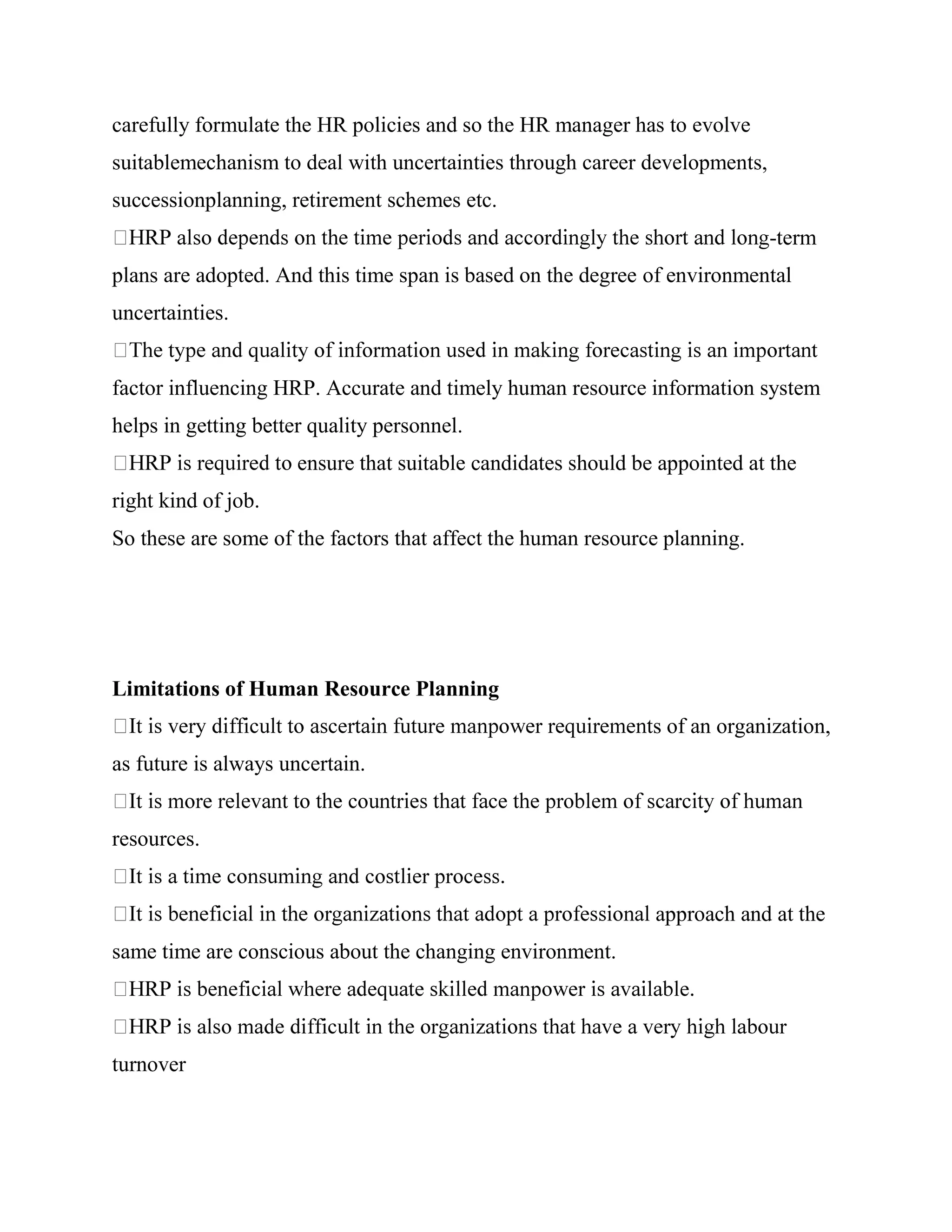 carefully formulate the HR policies and so the HR manager has to evolve
suitablemechanism to deal with uncertainties through career developments,
successionplanning, retirement schemes etc.
                                                                            -term
plans are adopted. And this time span is based on the degree of environmental
uncertainties.


factor influencing HRP. Accurate and timely human resource information system
helps in getting better quality personnel.
                      ensure that suitable candidates should be appointed at the
right kind of job.
So these are some of the factors that affect the human resource planning.




Limitations of Human Resource Planning
                                                               s of an organization,
as future is always uncertain.


resources.


                                                               approach and at the
same time are conscious about the changing environment.




turnover
 