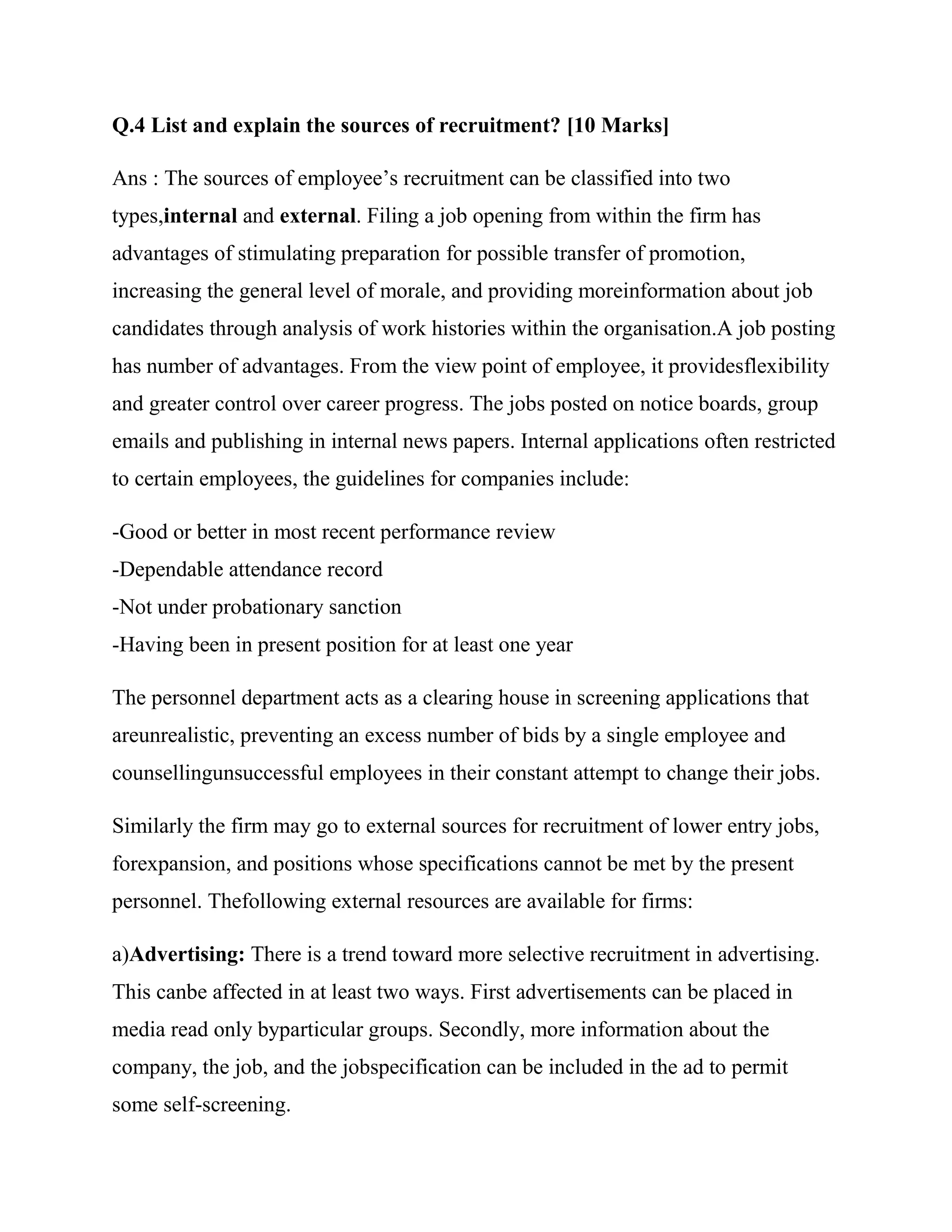 Q.4 List and explain the sources of recruitment? [10 Marks]

Ans : The sources of employee‘s recruitment can be classified into two
types,internal and external. Filing a job opening from within the firm has
advantages of stimulating preparation for possible transfer of promotion,
increasing the general level of morale, and providing moreinformation about job
candidates through analysis of work histories within the organisation.A job posting
has number of advantages. From the view point of employee, it providesflexibility
and greater control over career progress. The jobs posted on notice boards, group
emails and publishing in internal news papers. Internal applications often restricted
to certain employees, the guidelines for companies include:

-Good or better in most recent performance review
-Dependable attendance record
-Not under probationary sanction
-Having been in present position for at least one year

The personnel department acts as a clearing house in screening applications that
areunrealistic, preventing an excess number of bids by a single employee and
counsellingunsuccessful employees in their constant attempt to change their jobs.

Similarly the firm may go to external sources for recruitment of lower entry jobs,
forexpansion, and positions whose specifications cannot be met by the present
personnel. Thefollowing external resources are available for firms:

a)Advertising: There is a trend toward more selective recruitment in advertising.
This canbe affected in at least two ways. First advertisements can be placed in
media read only byparticular groups. Secondly, more information about the
company, the job, and the jobspecification can be included in the ad to permit
some self-screening.
 