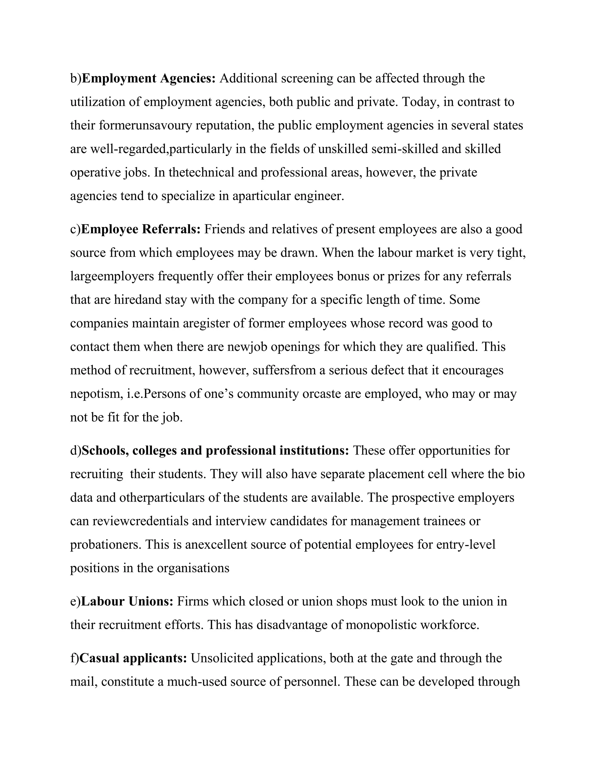 b)Employment Agencies: Additional screening can be affected through the
utilization of employment agencies, both public and private. Today, in contrast to
their formerunsavoury reputation, the public employment agencies in several states
are well-regarded,particularly in the fields of unskilled semi-skilled and skilled
operative jobs. In thetechnical and professional areas, however, the private
agencies tend to specialize in aparticular engineer.

c)Employee Referrals: Friends and relatives of present employees are also a good
source from which employees may be drawn. When the labour market is very tight,
largeemployers frequently offer their employees bonus or prizes for any referrals
that are hiredand stay with the company for a specific length of time. Some
companies maintain aregister of former employees whose record was good to
contact them when there are newjob openings for which they are qualified. This
method of recruitment, however, suffersfrom a serious defect that it encourages
nepotism, i.e.Persons of one‘s community orcaste are employed, who may or may
not be fit for the job.

d)Schools, colleges and professional institutions: These offer opportunities for
recruiting their students. They will also have separate placement cell where the bio
data and otherparticulars of the students are available. The prospective employers
can reviewcredentials and interview candidates for management trainees or
probationers. This is anexcellent source of potential employees for entry-level
positions in the organisations

e)Labour Unions: Firms which closed or union shops must look to the union in
their recruitment efforts. This has disadvantage of monopolistic workforce.

f)Casual applicants: Unsolicited applications, both at the gate and through the
mail, constitute a much-used source of personnel. These can be developed through
 
