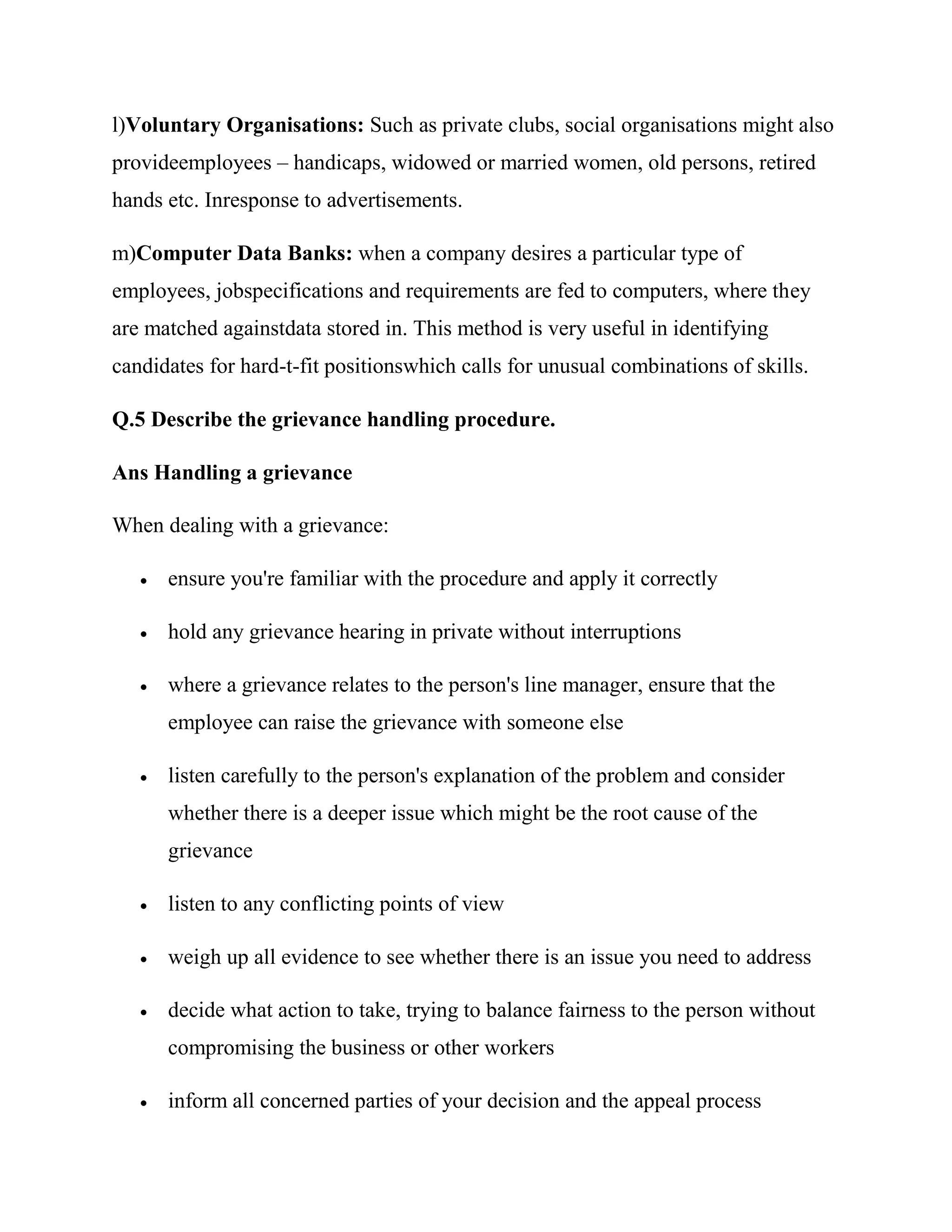 l)Voluntary Organisations: Such as private clubs, social organisations might also
provideemployees – handicaps, widowed or married women, old persons, retired
hands etc. Inresponse to advertisements.

m)Computer Data Banks: when a company desires a particular type of
employees, jobspecifications and requirements are fed to computers, where they
are matched againstdata stored in. This method is very useful in identifying
candidates for hard-t-fit positionswhich calls for unusual combinations of skills.

Q.5 Describe the grievance handling procedure.

Ans Handling a grievance

When dealing with a grievance:

      ensure you're familiar with the procedure and apply it correctly

      hold any grievance hearing in private without interruptions

      where a grievance relates to the person's line manager, ensure that the
       employee can raise the grievance with someone else

      listen carefully to the person's explanation of the problem and consider
       whether there is a deeper issue which might be the root cause of the
       grievance

      listen to any conflicting points of view

      weigh up all evidence to see whether there is an issue you need to address

      decide what action to take, trying to balance fairness to the person without
       compromising the business or other workers

      inform all concerned parties of your decision and the appeal process
 