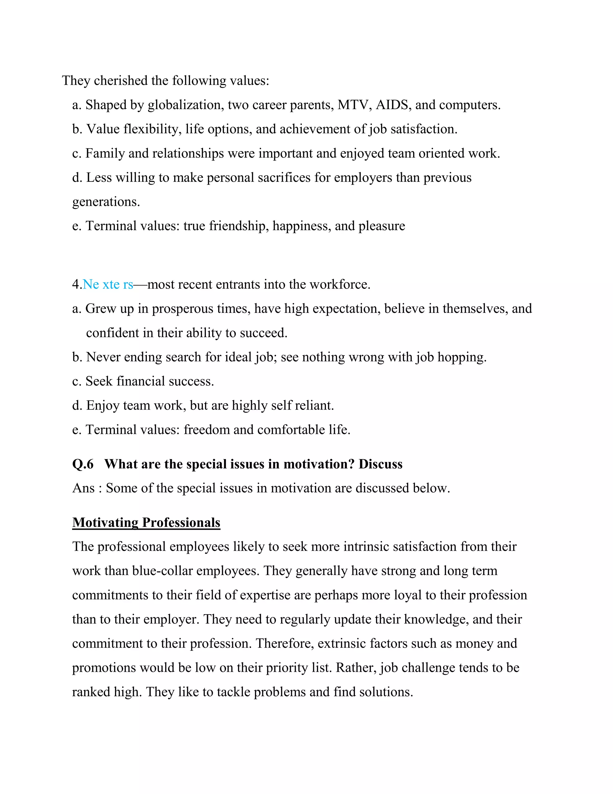 They cherished the following values:
 a. Shaped by globalization, two career parents, MTV, AIDS, and computers.
 b. Value flexibility, life options, and achievement of job satisfaction.
 c. Family and relationships were important and enjoyed team oriented work.
 d. Less willing to make personal sacrifices for employers than previous
 generations.
 e. Terminal values: true friendship, happiness, and pleasure



 4.Ne xte rs—most recent entrants into the workforce.
 a. Grew up in prosperous times, have high expectation, believe in themselves, and
    confident in their ability to succeed.
 b. Never ending search for ideal job; see nothing wrong with job hopping.
 c. Seek financial success.
 d. Enjoy team work, but are highly self reliant.
 e. Terminal values: freedom and comfortable life.

 Q.6 What are the special issues in motivation? Discuss
 Ans : Some of the special issues in motivation are discussed below.

 Motivating Professionals
 The professional employees likely to seek more intrinsic satisfaction from their
 work than blue-collar employees. They generally have strong and long term
 commitments to their field of expertise are perhaps more loyal to their profession
 than to their employer. They need to regularly update their knowledge, and their
 commitment to their profession. Therefore, extrinsic factors such as money and
 promotions would be low on their priority list. Rather, job challenge tends to be
 ranked high. They like to tackle problems and find solutions.
 