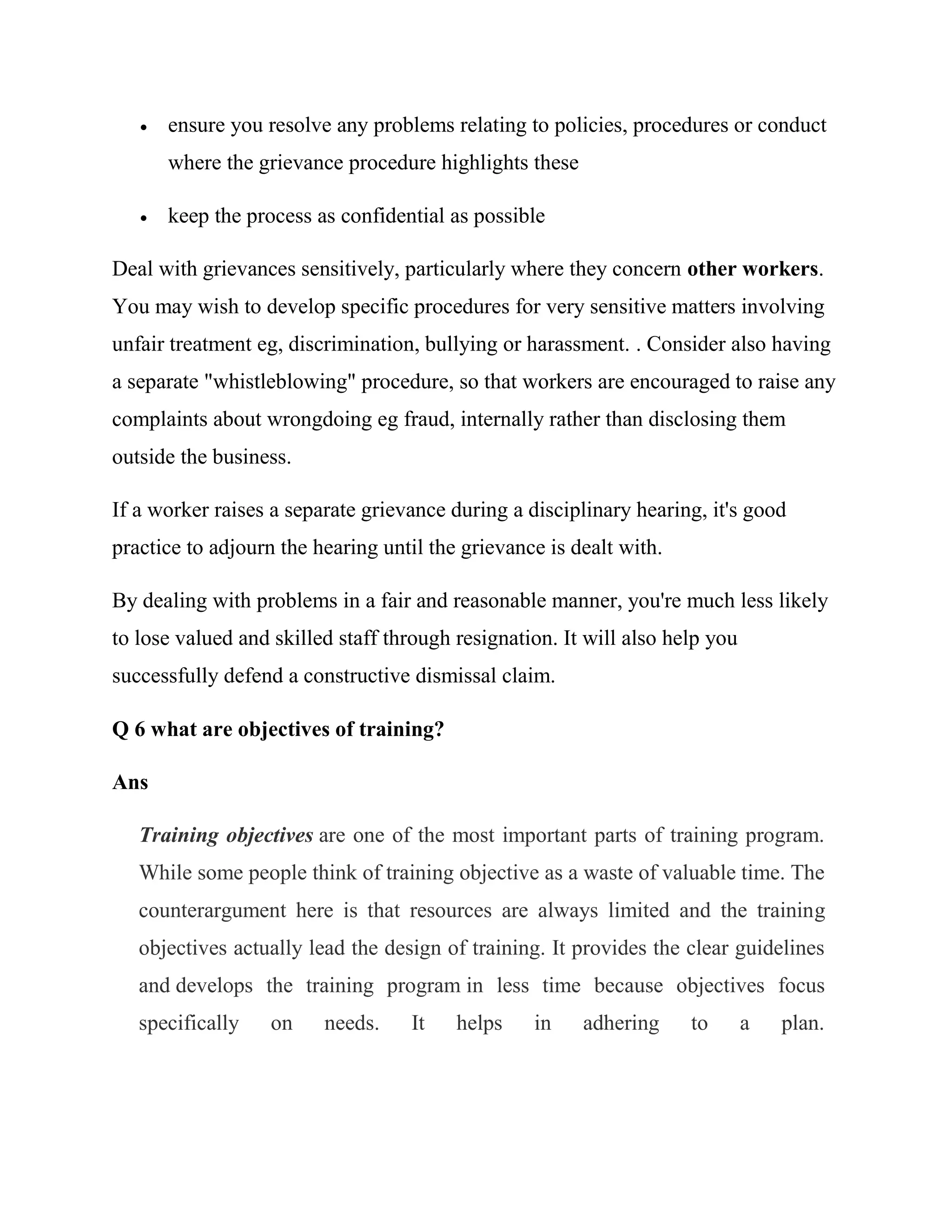    ensure you resolve any problems relating to policies, procedures or conduct
       where the grievance procedure highlights these

      keep the process as confidential as possible

Deal with grievances sensitively, particularly where they concern other workers.
You may wish to develop specific procedures for very sensitive matters involving
unfair treatment eg, discrimination, bullying or harassment. . Consider also having
a separate "whistleblowing" procedure, so that workers are encouraged to raise any
complaints about wrongdoing eg fraud, internally rather than disclosing them
outside the business.

If a worker raises a separate grievance during a disciplinary hearing, it's good
practice to adjourn the hearing until the grievance is dealt with.

By dealing with problems in a fair and reasonable manner, you're much less likely
to lose valued and skilled staff through resignation. It will also help you
successfully defend a constructive dismissal claim.

Q 6 what are objectives of training?

Ans

   Training objectives are one of the most important parts of training program.
   While some people think of training objective as a waste of valuable time. The
   counterargument here is that resources are always limited and the training
   objectives actually lead the design of training. It provides the clear guidelines
   and develops the training program in less time because objectives focus
   specifically    on    needs.    It    helps    in    adhering     to       a   plan.
 