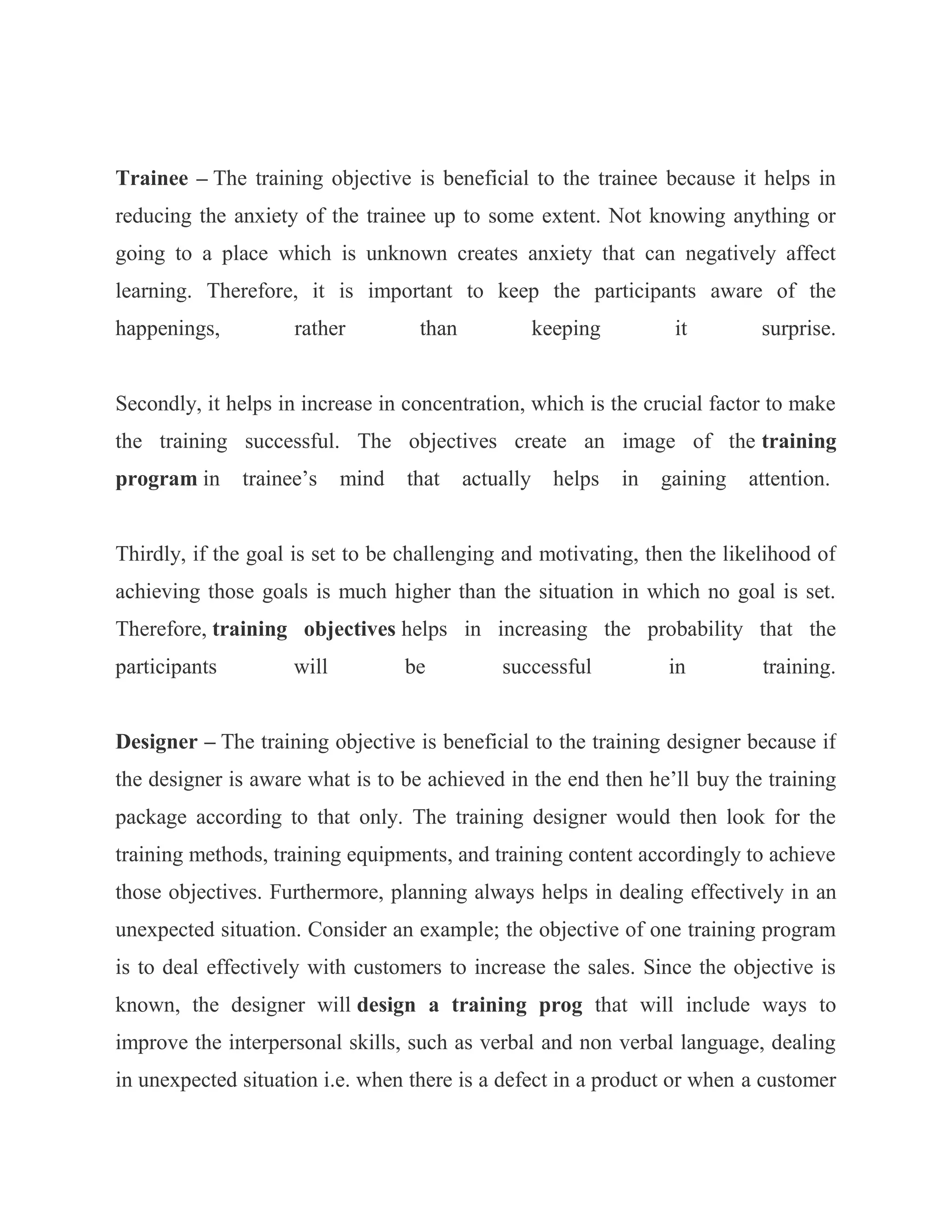 Trainee – The training objective is beneficial to the trainee because it helps in
reducing the anxiety of the trainee up to some extent. Not knowing anything or
going to a place which is unknown creates anxiety that can negatively affect
learning. Therefore, it is important to keep the participants aware of the
happenings,          rather         than              keeping         it        surprise.


Secondly, it helps in increase in concentration, which is the crucial factor to make
the training successful. The objectives create an image of the training
program in     trainee‘s    mind   that    actually     helps   in   gaining   attention.


Thirdly, if the goal is set to be challenging and motivating, then the likelihood of
achieving those goals is much higher than the situation in which no goal is set.
Therefore, training objectives helps in increasing the probability that the
participants         will          be          successful            in         training.


Designer – The training objective is beneficial to the training designer because if
the designer is aware what is to be achieved in the end then he‘ll buy the training
package according to that only. The training designer would then look for the
training methods, training equipments, and training content accordingly to achieve
those objectives. Furthermore, planning always helps in dealing effectively in an
unexpected situation. Consider an example; the objective of one training program
is to deal effectively with customers to increase the sales. Since the objective is
known, the designer will design a training prog that will include ways to
improve the interpersonal skills, such as verbal and non verbal language, dealing
in unexpected situation i.e. when there is a defect in a product or when a customer
 
